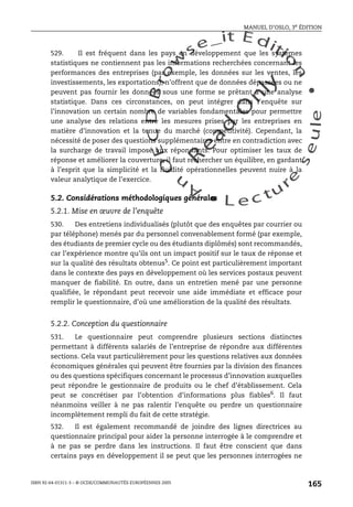 An
O
ECDBro
w
se_it E ditio
n
L e c tu
r
e
seule
yln
O
dae
R
MANUEL D’OSLO, 3e ÉDITION
ISBN 92-64-01311-3 – © OCDE/COMMUNAUTÉS EUROPÉENNES 2005
165
529. Il est fréquent dans les pays en développement que les systèmes
statistiques ne contiennent pas les informations recherchées concernant les
performances des entreprises (par exemple, les données sur les ventes, les
investissements, les exportations), n’offrent que de données dépassées ou ne
peuvent pas fournir les données sous une forme se prêtant à une analyse
statistique. Dans ces circonstances, on peut intégrer dans l’enquête sur
l’innovation un certain nombre de variables fondamentales pour permettre
une analyse des relations entre les mesures prises par les entreprises en
matière d’innovation et la tenue du marché (compétitivité). Cependant, la
nécessité de poser des questions supplémentaires entre en contradiction avec
la surcharge de travail imposé aux répondants. Pour optimiser les taux de
réponse et améliorer la couverture, il faut rechercher un équilibre, en gardant
à l’esprit que la simplicité et la fluidité opérationnelles peuvent nuire à la
valeur analytique de l’exercice.
5.2. Considérations méthodologiques générales
5.2.1. Mise en œuvre de l’enquête
530. Des entretiens individualisés (plutôt que des enquêtes par courrier ou
par téléphone) menés par du personnel convenablement formé (par exemple,
des étudiants de premier cycle ou des étudiants diplômés) sont recommandés,
car l’expérience montre qu’ils ont un impact positif sur le taux de réponse et
sur la qualité des résultats obtenus5
. Ce point est particulièrement important
dans le contexte des pays en développement où les services postaux peuvent
manquer de fiabilité. En outre, dans un entretien mené par une personne
qualifiée, le répondant peut recevoir une aide immédiate et efficace pour
remplir le questionnaire, d’où une amélioration de la qualité des résultats.
5.2.2. Conception du questionnaire
531. Le questionnaire peut comprendre plusieurs sections distinctes
permettant à différents salariés de l’entreprise de répondre aux différentes
sections. Cela vaut particulièrement pour les questions relatives aux données
économiques générales qui peuvent être fournies par la division des finances
ou des questions spécifiques concernant le processus d’innovation auxquelles
peut répondre le gestionnaire de produits ou le chef d’établissement. Cela
peut se concrétiser par l’obtention d’informations plus fiables6
. Il faut
néanmoins veiller à ne pas ralentir l’enquête ou perdre un questionnaire
incomplètement rempli du fait de cette stratégie.
532. Il est également recommandé de joindre des lignes directrices au
questionnaire principal pour aider la personne interrogée à le comprendre et
à ne pas se perdre dans les instructions. Il faut être conscient que dans
certains pays en développement il se peut que les personnes interrogées ne
 