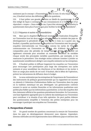 An
O
ECDBro
w
se_it E ditio
n
L e c tu
r
e
seule
yln
O
dae
R
MANUEL D’OSLO, 3e ÉDITION
ISBN 92-64-01311-3 – © OCDE/COMMUNAUTÉS EUROPÉENNES 2005
166
saisissent pas le concept « d’innovation », voire le mot. Si cela risque d’être le
cas, il faudrait inclure des définitions dans les questions.
533. Il faut prêter une grande attention au libellé du questionnaire. Il doit
être rédigé de façon à correspondre aux connaissances et à l’expérience d’un
répondant « moyen ». Dans certains cas, il peut être nécessaire de soumettre le
questionnaire dans plus d’une langue pour faciliter la tâche des répondants7
.
5.2.3. Fréquence et autres recommandations
534. Bien que le chapitre 8 du Manuel recommande l’exécution d’enquêtes
sur l’innovation tous les deux ans, on admet que dans le contexte des pays en
développement la périodicité devrait être portée à trois ou à quatre ans. Il
faudrait, si possible, synchroniser les enquêtes sur l’innovation avec les grandes
enquêtes internationales sur l’innovation comme les cycles de l’Enquête
communautaire sur l’innovation en Europe, afin d’obtenir des données
comparables pour des périodes de temps données. Cette simultanéité est
également commode pour actualiser un ensemble minimum de variables
chaque année (les principales variables quantitatives, par exemple), si les
ressources le permettent. Une stratégie moins coûteuse consiste à joindre un
questionnaire sensiblement abrégé à une enquête existante sur les entreprises.
535. Il faudrait publier et diffuser largement les enquêtes sur l’innovation
pour encourager une participation plus large des entreprises aux cycles
suivants et pour sensibiliser les chercheurs et les décideurs et les inciter à
faire un usage plus assidu de cet outil. Il faudrait, dès le début de l’opération,
prévoir les mécanismes de diffusion dans le budget.
536. La sous-estimation par les entreprises de l’importance de l’innovation et
des instruments de politique gouvernementale qui s’y rapportent est souvent
un obstacle à l’obtention d’informations fiables sur l’innovation dans les pays
où la tradition statistique est peu développée. Les gestionnaires cultivent
souvent le secret en matière financière et les informations qualitatives sont
parfois plus fiables que les informations quantitatives. Le but des enquêtes doit
être clairement affiché et les questions précisément formulées. En l’occurrence,
une base législative appropriée pour la collecte des statistiques sur l’innovation
peut contribuer à la réussite d’une telle opération. On peut parfois élaborer
des questionnaires simplifiés à l’intention des petites entreprises pour les
encourager à participer aux enquêtes sur l’innovation.
6. Perspectives d’avenir
537. Un grand nombre de questions concernant la mesure de l’innovation
dans les pays en développement demeurent sans réponse. Cependant,
diverses méthodes ont été expérimentées dans différents pays et méritent des
 