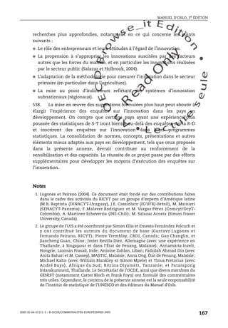 An
O
ECDBro
w
se_it E ditio
n
L e c tu
r
e
seule
yln
O
dae
R
MANUEL D’OSLO, 3e ÉDITION
ISBN 92-64-01311-3 – © OCDE/COMMUNAUTÉS EUROPÉENNES 2005
167
recherches plus approfondies, notamment en ce qui concerne les points
suivants :
● Le rôle des entrepreneurs et leurs attitudes à l’égard de l’innovation.
● La propension à s’approprier les innovations suscitées par des facteurs
autres que les forces du marché, et en particulier les innovations réalisées
par le secteur public (Salazar et Holbrook, 2004).
● L’adaptation de la méthodologie pour mesurer l’innovation dans le secteur
primaire (en particulier dans l’agriculture).
● La mise au point d’indicateurs reflétant des systèmes d’innovation
subnationaux (régionaux).
538. La mise en œuvre des suggestions formulées plus haut peut aboutir à
élargir l’expérience des enquêtes sur l’innovation dans les pays en
développement. On compte que certains pays ayant une expérience plus
poussée des statistiques de S-T iront bientôt au-delà des enquêtes sur la R-D
et inscriront des enquêtes sur l’innovation dans leurs programmes
statistiques. La consolidation de normes, concepts, présentations et autres
éléments mieux adaptés aux pays en développement, tels que ceux proposés
dans la présente annexe, devrait contribuer au renforcement de la
sensibilisation et des capacités. La réussite de ce projet passe par des efforts
supplémentaires pour développer les moyens d’exécution des enquêtes sur
l’innovation.
Notes
1. Lugones et Peirano (2004). Ce document était fondé sur des contributions faites
dans le cadre des activités du RICYT par un groupe d’experts d’Amérique latine
(M.B. Baptista (DINACYT-Uruguay), J.E. Cassiolato (IE/UFRJ-Brésil), M. Mainieri
(SENACYT-Panama), F. Malaver Rodríguez et M. Vargas Pérez (Comcyt/OcyT-
Colombie), A. Martinez Echeverria (INE-Chili); M. Salazar Acosta (Simon Fraser
University, Canada).
2. Le groupe de l’UIS a été coordonné par Simon Ellis et Ernesto Fernández Polcuch et
y ont contribué les auteurs du document de base (Gustavo Lugones et
Fernando Peirano, RICYT); Pierre Tremblay, CRDI, Canada; Gao Changlin, et
Jiancheng Guan, Chine; Javier Revilla Diez, Allemagne (avec une expérience en
Thaïlande, à Singapour et dans l’État de Penang, Malaisie); Annamária Inzelt,
Hongrie; Laxman Prasad, Inde; Antoine Zahlan, Liban; Fadzilah Ahmad Din (avec
Anita Bahari et M. Cassey), MASTIC, Malaisie; Anna Ong, État de Penang, Malaisie;
Michael Kahn (avec William Blankley et Simon Mpele) et Tinus Pretorius (avec
André Buys), Afrique du Sud; Bitrina Diyamett, Tanzanie; et Patarapong
Intarakumnerd, Thaïlande. Le Secrétariat de l’OCDE, ainsi que divers membres du
GENIST (notamment Carter Bloch et Frank Foyn) ont formulé des commentaires
très utiles. Cependant, le contenu de la présente annexe est la seule responsabilité
de l’Institut de statistique de l’UNESCO et des éditeurs du Manuel d’Oslo.
 