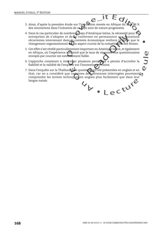 An
O
ECDBro
w
se_it E ditio
n
L e c tu
r
e
seule
yln
O
dae
R
MANUEL D’OSLO, 3e ÉDITION
ISBN 92-64-01311-3 – © OCDE/COMMUNAUTÉS EUROPÉENNES 2005
168
3. Ainsi, d’après la première étude sur l’innovation menée en Afrique du Sud, 86 %
des innovations dans l’industrie de ce pays sont de nature progressive.
4. Dans le cas particulier de nombreux pays d’Amérique latine, la nécessité pour les
entreprises de s’adapter et de se conformer en permanence aux mutations
récurrentes intervenant dans le contexte économique renforce la thèse que le
changement organisationnel est un aspect crucial de la compétitivité des firmes.
5. Cet effet s’est révélé particulièrement important en Amérique latine, et également
en Afrique, où l’expérience a montré que le taux de réponses aux questionnaires
envoyés par courrier est extrêmement faible.
6. L’approche consistant à interroger plusieurs personnes a permis d’accroître la
fiabilité et la validité de l’enquête sur l’innovation en Chine.
7. Dans l’enquête sur la Thaïlande, les questions ont été présentées en anglais et en
thaï, car on a considéré que certaines des personnes interrogées pouvaient
comprendre les termes techniques en anglais plus facilement que dans leur
langue natale.
 