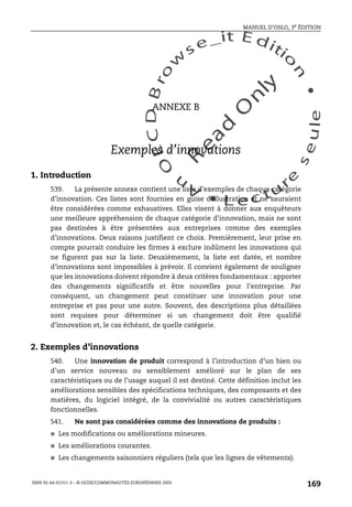 An
O
ECDBro
w
se_it E ditio
n
L e c tu
r
e
seule
yln
O
dae
R
MANUEL D’OSLO, 3e ÉDITION
ISBN 92-64-01311-3 – © OCDE/COMMUNAUTÉS EUROPÉENNES 2005
169
ANNEXE B
Exemples d’innovations
1. Introduction
539. La présente annexe contient une liste d’exemples de chaque catégorie
d’innovation. Ces listes sont fournies en guise d’illustration et ne sauraient
être considérées comme exhaustives. Elles visent à donner aux enquêteurs
une meilleure appréhension de chaque catégorie d’innovation, mais ne sont
pas destinées à être présentées aux entreprises comme des exemples
d’innovations. Deux raisons justifient ce choix. Premièrement, leur prise en
compte pourrait conduire les firmes à exclure indûment les innovations qui
ne figurent pas sur la liste. Deuxièmement, la liste est datée, et nombre
d’innovations sont impossibles à prévoir. Il convient également de souligner
que les innovations doivent répondre à deux critères fondamentaux : apporter
des changements significatifs et être nouvelles pour l’entreprise. Par
conséquent, un changement peut constituer une innovation pour une
entreprise et pas pour une autre. Souvent, des descriptions plus détaillées
sont requises pour déterminer si un changement doit être qualifié
d’innovation et, le cas échéant, de quelle catégorie.
2. Exemples d’innovations
540. Une innovation de produit correspond à l’introduction d’un bien ou
d’un service nouveau ou sensiblement amélioré sur le plan de ses
caractéristiques ou de l’usage auquel il est destiné. Cette définition inclut les
améliorations sensibles des spécifications techniques, des composants et des
matières, du logiciel intégré, de la convivialité ou autres caractéristiques
fonctionnelles.
541. Ne sont pas considérées comme des innovations de produits :
● Les modifications ou améliorations mineures.
● Les améliorations courantes.
● Les changements saisonniers réguliers (tels que les lignes de vêtements).
 