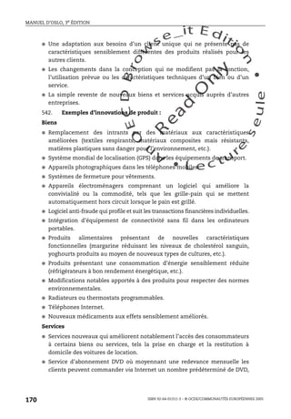 An
O
ECDBro
w
se_it E ditio
n
L e c tu
r
e
seule
yln
O
dae
R
MANUEL D’OSLO, 3e ÉDITION
ISBN 92-64-01311-3 – © OCDE/COMMUNAUTÉS EUROPÉENNES 2005
170
● Une adaptation aux besoins d’un client unique qui ne présente pas de
caractéristiques sensiblement différentes des produits réalisés pour les
autres clients.
● Les changements dans la conception qui ne modifient pas la fonction,
l’utilisation prévue ou les caractéristiques techniques d’un bien ou d’un
service.
● La simple revente de nouveaux biens et services acquis auprès d’autres
entreprises.
542. Exemples d’innovations de produit :
Biens
● Remplacement des intrants par des matériaux aux caractéristiques
améliorées (textiles respirants, matériaux composites mais résistants,
matières plastiques sans danger pour l’environnement, etc.).
● Système mondial de localisation (GPS) dans les équipements de transport.
● Appareils photographiques dans les téléphones mobiles.
● Systèmes de fermeture pour vêtements.
● Appareils électroménagers comprenant un logiciel qui améliore la
convivialité ou la commodité, tels que les grille-pain qui se mettent
automatiquement hors circuit lorsque le pain est grillé.
● Logiciel anti-fraude qui profile et suit les transactions financières individuelles.
● Intégration d’équipement de connectivité sans fil dans les ordinateurs
portables.
● Produits alimentaires présentant de nouvelles caractéristiques
fonctionnelles (margarine réduisant les niveaux de cholestérol sanguin,
yoghourts produits au moyen de nouveaux types de cultures, etc.).
● Produits présentant une consommation d’énergie sensiblement réduite
(réfrigérateurs à bon rendement énergétique, etc.).
● Modifications notables apportés à des produits pour respecter des normes
environnementales.
● Radiateurs ou thermostats programmables.
● Téléphones Internet.
● Nouveaux médicaments aux effets sensiblement améliorés.
Services
● Services nouveaux qui améliorent notablement l’accès des consommateurs
à certains biens ou services, tels la prise en charge et la restitution à
domicile des voitures de location.
● Service d’abonnement DVD où moyennant une redevance mensuelle les
clients peuvent commander via Internet un nombre prédéterminé de DVD,
 