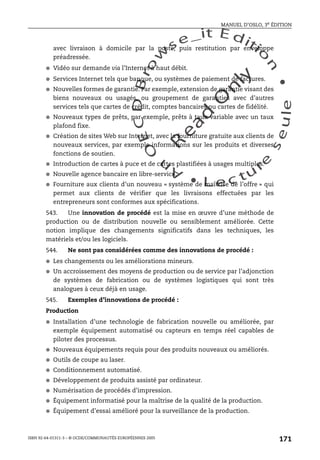An
O
ECDBro
w
se_it E ditio
n
L e c tu
r
e
seule
yln
O
dae
R
MANUEL D’OSLO, 3e ÉDITION
ISBN 92-64-01311-3 – © OCDE/COMMUNAUTÉS EUROPÉENNES 2005
171
avec livraison à domicile par la poste, puis restitution par enveloppe
préadressée.
● Vidéo sur demande via l’Internet à haut débit.
● Services Internet tels que banque, ou systèmes de paiement de factures.
● Nouvelles formes de garantie. Par exemple, extension de garantie visant des
biens nouveaux ou usagés, ou groupement de garanties avec d’autres
services tels que cartes de crédit, comptes bancaires ou cartes de fidélité.
● Nouveaux types de prêts, par exemple, prêts à taux variable avec un taux
plafond fixe.
● Création de sites Web sur Internet, avec la fourniture gratuite aux clients de
nouveaux services, par exemple informations sur les produits et diverses
fonctions de soutien.
● Introduction de cartes à puce et de cartes plastifiées à usages multiples.
● Nouvelle agence bancaire en libre-service.
● Fourniture aux clients d’un nouveau « système de maîtrise de l’offre » qui
permet aux clients de vérifier que les livraisons effectuées par les
entrepreneurs sont conformes aux spécifications.
543. Une innovation de procédé est la mise en œuvre d’une méthode de
production ou de distribution nouvelle ou sensiblement améliorée. Cette
notion implique des changements significatifs dans les techniques, les
matériels et/ou les logiciels.
544. Ne sont pas considérées comme des innovations de procédé :
● Les changements ou les améliorations mineurs.
● Un accroissement des moyens de production ou de service par l’adjonction
de systèmes de fabrication ou de systèmes logistiques qui sont très
analogues à ceux déjà en usage.
545. Exemples d’innovations de procédé :
Production
● Installation d’une technologie de fabrication nouvelle ou améliorée, par
exemple équipement automatisé ou capteurs en temps réel capables de
piloter des processus.
● Nouveaux équipements requis pour des produits nouveaux ou améliorés.
● Outils de coupe au laser.
● Conditionnement automatisé.
● Développement de produits assisté par ordinateur.
● Numérisation de procédés d’impression.
● Équipement informatisé pour la maîtrise de la qualité de la production.
● Équipement d’essai amélioré pour la surveillance de la production.
 