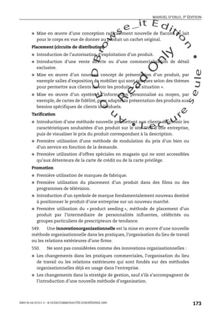An
O
ECDBro
w
se_it E ditio
n
L e c tu
r
e
seule
yln
O
dae
R
MANUEL D’OSLO, 3e ÉDITION
ISBN 92-64-01311-3 – © OCDE/COMMUNAUTÉS EUROPÉENNES 2005
173
● Mise en œuvre d’une conception radicalement nouvelle de flacons de lait
pour le corps en vue de donner au produit un cachet original.
Placement (circuits de distribution)
● Introduction de l’autorisation d’exploitation d’un produit.
● Introduction d’une vente directe ou d’une commercialisation de détail
exclusive.
● Mise en œuvre d’un nouveau concept de présentation d’un produit, par
exemple salles d’exposition de mobilier qui sont conçues selon des thèmes
pour permettre aux clients de voir les produits « en situation ».
● Mise en œuvre d’un système d’information personnalisé au moyen, par
exemple, de cartes de fidélité, pour adapter la présentation des produits aux
besoins spécifiques de clients individuels.
Tarification
● Introduction d’une méthode nouvelle permettant aux clients de choisir les
caractéristiques souhaitées d’un produit sur le site Web d’une entreprise,
puis de visualiser le prix du produit correspondant à la description.
● Première utilisation d’une méthode de modulation du prix d’un bien ou
d’un service en fonction de la demande.
● Première utilisation d’offres spéciales en magasin qui ne sont accessibles
qu’aux détenteurs de la carte de crédit ou de la carte privilège.
Promotion
● Première utilisation de marques de fabrique.
● Première utilisation du placement d’un produit dans des films ou des
programmes de télévision.
● Introduction d’un symbole de marque fondamentalement nouveau destiné
à positionner le produit d’une entreprise sur un nouveau marché.
● Première utilisation du « product seeding », méthode de placement d’un
produit par l’intermédiaire de personnalités influentes, célébrités ou
groupes particuliers de prescripteurs de tendance.
549. Une innovationorganisationnelle est la mise en œuvre d’une nouvelle
méthode organisationnelle dans les pratiques, l’organisation du lieu de travail
ou les relations extérieures d’une firme.
550. Ne sont pas considérées comme des innovations organisationnelles :
● Les changements dans les pratiques commerciales, l’organisation du lieu
de travail ou les relations extérieures qui sont fondés sur des méthodes
organisationnelles déjà en usage dans l’entreprise.
● Les changements dans la stratégie de gestion, sauf s’ils s’accompagnent de
l’introduction d’une nouvelle méthode d’organisation.
 
