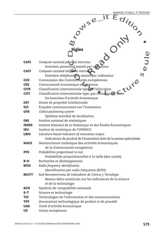 An
O
ECDBro
w
se_it E ditio
n
L e c tu
r
e
seule
yln
O
dae
R
MANUEL D’OSLO, 3e ÉDITION
ISBN 92-64-01311-3 – © OCDE/COMMUNAUTÉS EUROPÉENNES 2005
175
Sigles
CAPI Computer-assisted personal interview
Entretien personnel assisté par ordinateur
CATI Computer-assisted telephone interview
Entretien téléphonique assisté par ordinateur
CCE Commission des Communautés européennes
CEE Communauté économique européenne
CITE Classification internationale type de l’éducation
CITI Classification internationale type, par industrie, de toute
les branches d’activité économique
DPI Droits de propriété intellectuelle
ECI Enquête communautaire sur l’innovation
GPS Global positioning system
Système mondial de localisation
INS Institut national de statistiques
INSEE Institut National de la Statistique et des Études Économiques
ISU Institut de statistique de l’UNESCO
LBIO Literature-based indicators of innovation output
Indicateurs de produit de l’innovation tirés de la presse spécialisée
NACE Nomenclature statistique des activités économiques
de la Communauté européenne
PPS Probabilities proportional to size
Probabilités proportionnelles à la taille (des unités)
R-D Recherche et développement
RFID Radio frequency identification
Identification par radio fréquence (RFID)
RICYT Red Iberoamericana de Indicadores de Ciencia y Tecnología
Réseau ibéro-américain sur les indicateurs de la science
et de la technologie
SCN Système de comptabilité nationale
S-T Science et technologie
TIC Technologies de l’information et des communications
TPP (Innovation) technologique de produit et de procédé
UAE Unité d’activité économique
UE Union européenne
 