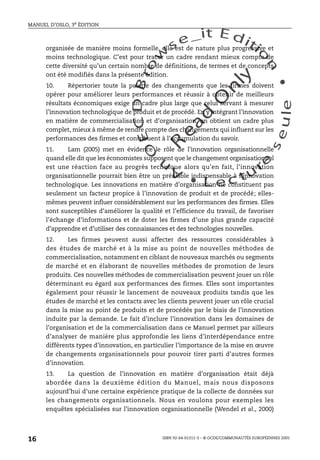 An
O
ECDBro
w
se_it E ditio
n
L e c tu
r
e
seule
yln
O
dae
R
MANUEL D’OSLO, 3e ÉDITION
ISBN 92-64-01311-3 – © OCDE/COMMUNAUTÉS EUROPÉENNES 2005
16
organisée de manière moins formelle, elle est de nature plus progressive et
moins technologique. C’est pour tracer un cadre rendant mieux compte de
cette diversité qu’un certain nombre de définitions, de termes et de concepts
ont été modifiés dans la présente édition.
10. Répertorier toute la palette des changements que les firmes doivent
opérer pour améliorer leurs performances et réussir à obtenir de meilleurs
résultats économiques exige un cadre plus large que celui servant à mesurer
l’innovation technologique de produit et de procédé. En y intégrant l’innovation
en matière de commercialisation et d’organisation, on obtient un cadre plus
complet, mieux à même de rendre compte des changements qui influent sur les
performances des firmes et contribuent à l’accumulation du savoir.
11. Lam (2005) met en évidence le rôle de l’innovation organisationnelle
quand elle dit que les économistes supposent que le changement organisationnel
est une réaction face au progrès technique alors qu’en fait, l’innovation
organisationnelle pourrait bien être un préalable indispensable à l’innovation
technologique. Les innovations en matière d’organisation ne constituent pas
seulement un facteur propice à l’innovation de produit et de procédé; elles-
mêmes peuvent influer considérablement sur les performances des firmes. Elles
sont susceptibles d’améliorer la qualité et l’efficience du travail, de favoriser
l’échange d’informations et de doter les firmes d’une plus grande capacité
d’apprendre et d’utiliser des connaissances et des technologies nouvelles.
12. Les firmes peuvent aussi affecter des ressources considérables à
des études de marché et à la mise au point de nouvelles méthodes de
commercialisation, notamment en ciblant de nouveaux marchés ou segments
de marché et en élaborant de nouvelles méthodes de promotion de leurs
produits. Ces nouvelles méthodes de commercialisation peuvent jouer un rôle
déterminant eu égard aux performances des firmes. Elles sont importantes
également pour réussir le lancement de nouveaux produits tandis que les
études de marché et les contacts avec les clients peuvent jouer un rôle crucial
dans la mise au point de produits et de procédés par le biais de l’innovation
induite par la demande. Le fait d’inclure l’innovation dans les domaines de
l’organisation et de la commercialisation dans ce Manuel permet par ailleurs
d’analyser de manière plus approfondie les liens d’interdépendance entre
différents types d’innovation, en particulier l’importance de la mise en œuvre
de changements organisationnels pour pouvoir tirer parti d’autres formes
d’innovation.
13. La question de l’innovation en matière d’organisation était déjà
abordée dans la deuxième édition du Manuel, mais nous disposons
aujourd’hui d’une certaine expérience pratique de la collecte de données sur
les changements organisationnels. Nous en voulons pour exemples les
enquêtes spécialisées sur l’innovation organisationnelle (Wendel et al., 2000)
 