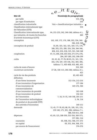 An
O
ECDBro
w
se_it E ditio
n
L e c tu
r
e
seule
yln
O
dae
R
MANUEL D’OSLO, 3e ÉDITION
ISBN 92-64-01311-3 – © OCDE/COMMUNAUTÉS EUROPÉENNES 2005
178
par taille 153, 249
par type d’institution 250
classification industrielle Voir « classification/par industrie »
Classification internationale type
de l’éducation (CITE)
359
Classification internationale type,
par industrie, de toutes les branches
d’activité économique (CITI)
64, 231-233, 242, 246-248, tableau 4.1,
440
conception 162, 169, 172, 176, 188, 203, 334, 344-
346, 418, 548
conception de produit 33, 89, 103, 162, 165, 169, 172, 176,
188, 203, 225, 280, 324, 334, 344-346,
404, 412, 416, 418, 525, 541, 546-548
coopération 47, 51, 206, 258, 263-264, 271-274, 278,
284, 287-289, 292, 298-299
coûts 20, 43, 45, 77-78, 80-81, 91, 101, 139,
164, 178, 187, 193-196, 352, 369, 384,
tableau 7.1, 405-408, 410, 485, 491
coûts de main-d’œuvre 352, 369
couverture sectorielle 27-28, 106-113, 246-248, tableau 4.1,
425
cycle de vie des produits 83, 401-402
définition
d’une firme innovante 152-154, 212-216
d’une innovation d’organisation 177-184
d’une innovation de
commercialisation
169-176, 346
d’une innovation de procédé 163-168
d’une innovation de produit 156-162
de l’innovation 7, 18, 31-35, 144-148, 205-211
de l’innovation technologique
de produit et de procédé (TPP)
5, 34, 154
des activités d’innovation 149-151
demande 12, 45, 77-78, 83, 88, 95, 100, 101, 133,
139-140, 175, 301, 384, tableau 7.1,
388, 410-411, 548
dépenses 43, 69, 125, 308-309, 352-356, 360-373,
377-381, 516
courantes 69, 308, 352, 368, 371-372
en capital 69, 352, 364, 368, 373
par source de financement 374-376
Mot clé Numéro(s) de paragraphe(s)
 