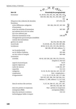 An
O
ECDBro
w
se_it E ditio
n
L e c tu
r
e
seule
yln
O
dae
R
MANUEL D’OSLO, 3e ÉDITION
ISBN 92-64-01311-3 – © OCDE/COMMUNAUTÉS EUROPÉENNES 2005
180
formation 41, 68-69, 103, 105, 141, 180, 304, 316,
338-339, 340, 342, 351, 359, 487, 526,
551
fréquence des collectes de données 477-479, 534
frontières
entre différentes catégories
d’innovation
185-186, 194-197, 347-349
entre les activités d’innovation
qui relèvent de la R-D et celles
qui n’en relèvent pas
347-349
entre les innovations et les
changements qui ne sont pas considérés
comme des innovations
198-204
gestion du savoir 68, 259, 302-306, 458
incertitude 23, 83-84, 101, 319, 349, 487-488,
incidences 48-49, 52-53, 101, 135-136, 300-301,
382-383, 387-409, tableau 7.1
sur la productivité 409
sur le chiffre d’affaires 397-404
sur les coûts et l’emploi 405-408
innovation
activités 40-43, 103-104, 126, 149, 151, 214-215,
chapitre 6, 410-413
aspects économiques 74-97
aspects régionaux 106-107
cadre de mesure 7, 98-105, 107
capacités 511-515
catégories 31-35, 76, 99, 144-145, 147, 155-197
coopération Voir « coopération »
d’organisation 7, 11, 13, 17, 33, 85, 145, 177-184,
195-197, 225, 306, 316, 342-343, 351,
tableau 7.1, 408, tableau 7.2, 517-518,
549-551
dans le secteur des services 9, 27, 34, 108-111, 161, 167, 187,
190-192, 333, 348, 542
dans les petites et moyennes
entreprises (PME)
Voir « petites et moyennes
entreprises (PME) »
dans les secteurs à contenu
technologique faible à moyen
112-113
Mot clé Numéro(s) de paragraphe(s)
 