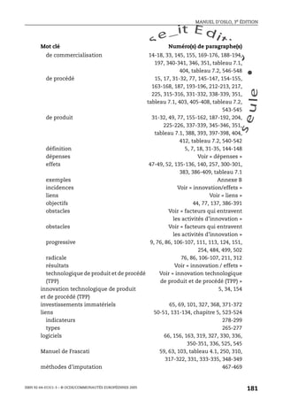 An
O
ECDBro
w
se_it E ditio
n
L e c tu
r
e
seule
yln
O
dae
R
MANUEL D’OSLO, 3e ÉDITION
ISBN 92-64-01311-3 – © OCDE/COMMUNAUTÉS EUROPÉENNES 2005
181
de commercialisation 14-18, 33, 145, 155, 169-176, 188-194,
197, 340-341, 346, 351, tableau 7.1,
404, tableau 7.2, 546-548
de procédé 15, 17, 31-32, 77, 145-147, 154-155,
163-168, 187, 193-196, 212-213, 217,
225, 315-316, 331-332, 338-339, 351,
tableau 7.1, 403, 405-408, tableau 7.2,
543-545
de produit 31-32, 49, 77, 155-162, 187-192, 204,
225-226, 337-339, 345-346, 351,
tableau 7.1, 388, 393, 397-398, 404,
412, tableau 7.2, 540-542
définition 5, 7, 18, 31-35, 144-148
dépenses Voir « dépenses »
effets 47-49, 52, 135-136, 140, 257, 300-301,
383, 386-409, tableau 7.1
exemples Annexe B
incidences Voir « innovation/effets »
liens Voir « liens »
objectifs 44, 77, 137, 386-391
obstacles Voir « facteurs qui entravent
les activités d’innovation »
obstacles Voir « facteurs qui entravent
les activités d’innovation »
progressive 9, 76, 86, 106-107, 111, 113, 124, 151,
254, 484, 499, 502
radicale 76, 86, 106-107, 211, 312
résultats Voir « innovation / effets »
technologique de produit et de procédé
(TPP)
Voir « innovation technologique
de produit et de procédé (TPP) »
innovation technologique de produit
et de procédé (TPP)
5, 34, 154
investissements immatériels 65, 69, 101, 327, 368, 371-372
liens 50-51, 131-134, chapitre 5, 523-524
indicateurs 278-299
types 265-277
logiciels 66, 156, 163, 319, 327, 330, 336,
350-351, 336, 525, 545
Manuel de Frascati 59, 63, 103, tableau 4.1, 250, 310,
317-322, 331, 333-335, 348-349
méthodes d’imputation 467-469
Mot clé Numéro(s) de paragraphe(s)
 