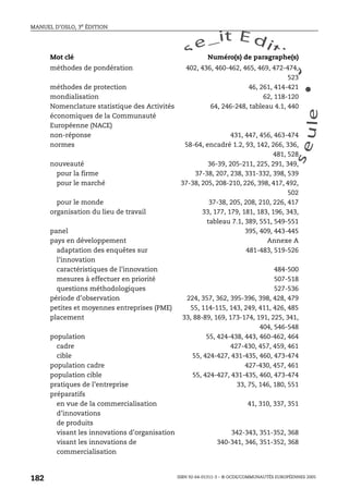 An
O
ECDBro
w
se_it E ditio
n
L e c tu
r
e
seule
yln
O
dae
R
MANUEL D’OSLO, 3e ÉDITION
ISBN 92-64-01311-3 – © OCDE/COMMUNAUTÉS EUROPÉENNES 2005
182
méthodes de pondération 402, 436, 460-462, 465, 469, 472-474,
523
méthodes de protection 46, 261, 414-421
mondialisation 62, 118-120
Nomenclature statistique des Activités
économiques de la Communauté
Européenne (NACE)
64, 246-248, tableau 4.1, 440
non-réponse 431, 447, 456, 463-474
normes 58-64, encadré 1.2, 93, 142, 266, 336,
481, 528
nouveauté 36-39, 205-211, 225, 291, 349,
pour la firme 37-38, 207, 238, 331-332, 398, 539
pour le marché 37-38, 205, 208-210, 226, 398, 417, 492,
502
pour le monde 37-38, 205, 208, 210, 226, 417
organisation du lieu de travail 33, 177, 179, 181, 183, 196, 343,
tableau 7.1, 389, 551, 549-551
panel 395, 409, 443-445
pays en développement Annexe A
adaptation des enquêtes sur
l’innovation
481-483, 519-526
caractéristiques de l’innovation 484-500
mesures à effectuer en priorité 507-518
questions méthodologiques 527-536
période d’observation 224, 357, 362, 395-396, 398, 428, 479
petites et moyennes entreprises (PME) 55, 114-115, 143, 249, 411, 426, 485
placement 33, 88-89, 169, 173-174, 191, 225, 341,
404, 546-548
population 55, 424-438, 443, 460-462, 464
cadre 427-430, 457, 459, 461
cible 55, 424-427, 431-435, 460, 473-474
population cadre 427-430, 457, 461
population cible 55, 424-427, 431-435, 460, 473-474
pratiques de l’entreprise 33, 75, 146, 180, 551
préparatifs
en vue de la commercialisation
d’innovations
de produits
41, 310, 337, 351
visant les innovations d’organisation 342-343, 351-352, 368
visant les innovations de
commercialisation
340-341, 346, 351-352, 368
Mot clé Numéro(s) de paragraphe(s)
 