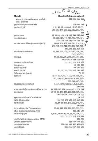 An
O
ECDBro
w
se_it E ditio
n
L e c tu
r
e
seule
yln
O
dae
R
MANUEL D’OSLO, 3e ÉDITION
ISBN 92-64-01311-3 – © OCDE/COMMUNAUTÉS EUROPÉENNES 2005
183
visant les innovations de produit
et de procédé
331-336, 345, 351
production personnalisée 201-202, 541
productivité 1, 31, 48, 59, encadré 1.2, 65, 77, 93,
131, 135, 178, 200, 222, 383, 393, 409,
444
promotion 33, 88-89, 169, 174, 225, 341, 546-548
questionnaire 56, 356, 429, 446-456, 457, 459, 464,
472, 522, 530, 531-533, 534, 536
recherche et développement (R-D) 58-59, 103, 107, 128, 149, 234, 238,
251, 310, 316-322, 334-335, 345, 347-
349, 351-352, 457-459
relations extérieures 33, 146, 177, 179, 182-183, 196, 260,
343, 549-551,
réseaux 48, 98, 133, 257, 260, 263, 266-268,
tableau 5.1, 284, 296-299
ressources humaines 141, 511, 514, 518, 526
retombées 48, 101, 383
savoir codifié 93, 105, 266
savoir tacite 87, 92, 103, 255, 265, 295, 497
Schumpeter, Joseph 76, 80
services 9, 27, 34-35, 55, 71-72, 108-111, 161,
187, 190-192, tableau 4.1, 333, 335-
336, 348, 425, 542,
sources d’information 51, 264-268, tableau 5.1, 278, 284,
287-289
sources d’information en libre accès 51, 264-267, 271, tableau 5.1, 278, 284
stratégies 52, 68, 86, 175, 183, 260, 301, 305, 417,
490, 503-506, 508, 510, 512, 516
système national d’innovation 24, 117
taille (des unités) 55, 249, 426, 438-439, 442, 485
tarification 33, 88-89, 169, 175, 200, 341, 404,
546-548
technologies de l’information
et de la communication (TIC)
65-66, 113, 131, 168, 195, 311, 393,
409, 519-522
technologique 5, 9-10, 34-35, 40, 63, 66, 99, 106, 131,
149, 155, 273, 319, 326, 349
unité d’activité économique (UAE) 237-239
unité d’observation 228-230, 238, 240
unité déclarante 228-230, 457, 463, 471-472
unité légale 231-234, 237, 239, 429
Mot clé Numéro(s) de paragraphe(s)
 