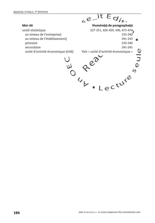 An
O
ECDBro
w
se_it E ditio
n
L e c tu
r
e
seule
yln
O
dae
R
MANUEL D’OSLO, 3e ÉDITION
ISBN 92-64-01311-3 – © OCDE/COMMUNAUTÉS EUROPÉENNES 2005
184
unité statistique 227-251, 426-429, 436, 473-474
au niveau de l’entreprise] 233-240
au niveau de l’établissement] 241-243
primaire 233-240
secondaire 241-245
unité d’activité économique (UAE) Voir « unité d’activité économique »
Mot clé Numéro(s) de paragraphe(s)
 