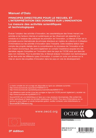 An
O
ECDBro
w
se_it E ditio
n
L e c tu
r
e
seule
yln
O
dae
R
Manuel d’Oslo
«
ISBN 92-64-01311-3
92 2005 11 2 P
Manuel d’Oslo
PRINCIPES DIRECTEURS POUR LE RECUEIL ET
L’INTERPRÉTATION DES DONNÉES SUR L’INNOVATION
La mesure des activités scientifiques
et technologiques
Évaluer l’ampleur des activités d’innovation, les caractéristiques des firmes menant ces
activités et les facteurs internes et systémiques qui les influencent est essentiel à la
conduite et à l’analyse des politiques de promotion de l’innovation. Le Manuel d’Oslo est la
principale source internationale de principes directeurs en matière de collecte et d’utilisation
d’informations sur les activités d’innovation dans l’industrie. Cette troisième édition tient
compte des progrès réalisés dans la compréhension du processus de l’innovation et de
son impact économique. Elle prend également en compte l’expérience acquise lors des
dernières vagues d’enquêtes sur l’innovation dans les pays de l’OCDE ainsi que dans les
pays non membres. Pour la première fois, le Manuel analyse l’innovation non technologique
et les liens entre les différents types d’innovation. Il contient en outre une annexe sur la
mise en œuvre des enquêtes d’innovation dans les pays en voie de développement.
-:HSTCQE=UVXVV:
www.oecd.org
Le texte complet de cet ouvrage est disponible en ligne aux adresses suivantes :
http://www.sourceocde.org/scienceTI/9264013113
http://www.sourceocde.org/statistiquessourcesmethodes/9264013113
Les utilisateurs ayant accès à tous les ouvrages en ligne de l’OCDE peuvent également y accéder via :
http://www.sourceocde.org/9264013113
SourceOCDE est une bibliothèque en ligne qui a reçu plusieurs récompenses. Elle contient les
livres, périodiques et bases de données statistiques de l’OCDE. Pour plus d’informations sur ce
service ou pour obtenir un accès temporaire gratuit, veuillez contacter votre bibliothécaire ou
SourceOECD@oecd.org.
3eéditionManueld’Oslo
PRINCIPES DIRECTEURS
POUR LE RECUEIL ET
L’INTERPRÉTATION DES
DONNÉES SUR L’INNOVATION
C O M M I S S I O N
E U R O P É E N N E
3e édition3e édition
C O M M I S S I O N
E U R O P É E N N E
 