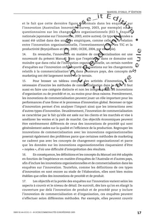An
O
ECDBro
w
se_it E ditio
n
L e c tu
r
e
seule
yln
O
dae
R
MANUEL D’OSLO, 3e ÉDITION
ISBN 92-64-01311-3 – © OCDE/COMMUNAUTÉS EUROPÉENNES 2005
17
et le fait que cette dernière figure désormais dans les enquêtes sur
l’innovation (Australian Innovation Survey, 2003, par exemple) ou les
questionnaires sur les changements organisationnels (ECI 3, Enquête
nationale japonaise sur l’innovation, 2003, entre autres). Ce type de données a
aussi été utilisé dans des analyses empiriques, comme celle sur la relation
entre l’innovation organisationnelle, l’investissement dans les TIC et la
productivité (Brynjolfsson et Hitt, 2000; OCDE, 2004, par exemple).
14. En revanche, l’innovation en matière de commercialisation est une
nouveauté du présent Manuel. Bien que l’expérience dans ce domaine soit
moindre que dans celui de l’innovation organisationnelle, un certain nombre
d’enquêtes sur l’innovation ont comporté des questions sur les changements
relatifs à la commercialisation1
et, dans plusieurs pays, des concepts de
marketing ont été largement testés sur le terrain.
15. Pour brosser un tableau complet des activités d’innovation, il est
nécessaire d’inscrire les méthodes de commercialisation dans le cadre. Il faut
aussi en faire une catégorie distincte et non les intégrer parmi les innovations
d’organisation ou de procédé et ce, au moins pour deux raisons. Premièrement,
les innovations de commercialisation peuvent jouer un rôle important pour les
performances d’une firme et le processus d’innovation global. Recenser ce type
d’innovation permet d’en analyser l’impact ainsi que les interactions avec
d’autres types d’innovation. Deuxièmement, l’innovation de commercialisation
se caractérise par le fait qu’elle est axée sur les clients et les marchés et vise à
améliorer les ventes et la part de marché. Ces objectifs économiques peuvent
être extrêmement différents de ceux des innovations de procédé qui sont
généralement axées sur la qualité et l’efficience de la production. Regrouper les
innovations de commercialisation avec les innovations organisationnelles
poserait également des problèmes parce que certaines méthodes de marketing
ne cadrent pas avec les concepts de changement organisationnel et parce
que les données sur les innovations organisationnelles risqueraient d’être
« noyées », d’où une difficulté d’interprétation des résultats.
16. En conséquence, les définitions et les concepts du Manuel ont été adaptés
en fonction de l’expérience en matière d’enquêtes de l’Australie et d’autres pays,
afin d’inclure les innovations organisationnelles et de commercialisation dans les
enquêtes sur l’innovation. Toutefois, comme les définitions de ces types
d’innovation en sont encore au stade de l’élaboration, elles sont bien moins
établies que celles des innovations de procédé et de produit.
17. Les objectifs et la portée des enquêtes sur l’innovation varient selon les
aspects à couvrir et le niveau de détail. De surcroît, dès lors qu’on en élargit la
couverture par delà l’innovation de produit et de procédé pour y inclure
l’innovation de commercialisation et d’organisation, ces enquêtes peuvent
s’effectuer selon différentes méthodes. Par exemple, elles peuvent couvrir
 