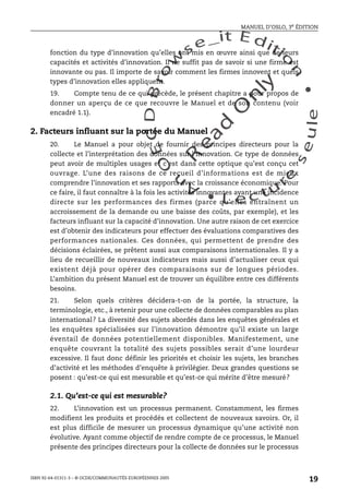 An
O
ECDBro
w
se_it E ditio
n
L e c tu
r
e
seule
yln
O
dae
R
MANUEL D’OSLO, 3e ÉDITION
ISBN 92-64-01311-3 – © OCDE/COMMUNAUTÉS EUROPÉENNES 2005
19
fonction du type d’innovation qu’elles ont mis en œuvre ainsi que de leurs
capacités et activités d’innovation. Il ne suffit pas de savoir si une firme est
innovante ou pas. Il importe de savoir comment les firmes innovent et quels
types d’innovation elles appliquent.
19. Compte tenu de ce qui précède, le présent chapitre a pour propos de
donner un aperçu de ce que recouvre le Manuel et de son contenu (voir
encadré 1.1).
2. Facteurs influant sur la portée du Manuel
20. Le Manuel a pour objet de fournir des principes directeurs pour la
collecte et l’interprétation des données sur l’innovation. Ce type de données
peut avoir de multiples usages et c’est dans cette optique qu’est conçu cet
ouvrage. L’une des raisons de ce recueil d’informations est de mieux
comprendre l’innovation et ses rapports avec la croissance économique. Pour
ce faire, il faut connaître à la fois les activités innovantes ayant une incidence
directe sur les performances des firmes (parce qu’elles entraînent un
accroissement de la demande ou une baisse des coûts, par exemple), et les
facteurs influant sur la capacité d’innovation. Une autre raison de cet exercice
est d’obtenir des indicateurs pour effectuer des évaluations comparatives des
performances nationales. Ces données, qui permettent de prendre des
décisions éclairées, se prêtent aussi aux comparaisons internationales. Il y a
lieu de recueillir de nouveaux indicateurs mais aussi d’actualiser ceux qui
existent déjà pour opérer des comparaisons sur de longues périodes.
L’ambition du présent Manuel est de trouver un équilibre entre ces différents
besoins.
21. Selon quels critères décidera-t-on de la portée, la structure, la
terminologie, etc., à retenir pour une collecte de données comparables au plan
international? La diversité des sujets abordés dans les enquêtes générales et
les enquêtes spécialisées sur l’innovation démontre qu’il existe un large
éventail de données potentiellement disponibles. Manifestement, une
enquête couvrant la totalité des sujets possibles serait d’une lourdeur
excessive. Il faut donc définir les priorités et choisir les sujets, les branches
d’activité et les méthodes d’enquête à privilégier. Deux grandes questions se
posent : qu’est-ce qui est mesurable et qu’est-ce qui mérite d’être mesuré?
2.1. Qu’est-ce qui est mesurable?
22. L’innovation est un processus permanent. Constamment, les firmes
modifient les produits et procédés et collectent de nouveaux savoirs. Or, il
est plus difficile de mesurer un processus dynamique qu’une activité non
évolutive. Ayant comme objectif de rendre compte de ce processus, le Manuel
présente des principes directeurs pour la collecte de données sur le processus
 