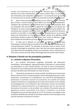 An
O
ECDBro
w
se_it E ditio
n
L e c tu
r
e
seule
yln
O
dae
R
MANUEL D’OSLO, 3e ÉDITION
ISBN 92-64-01311-3 – © OCDE/COMMUNAUTÉS EUROPÉENNES 2005
23
comme une innovation est qu’il doit être « nouveau pour la firme » (ou
entraîner une nette amélioration). Trois autres notions liées à la nouveauté
des innovations sont examinées au chapitre 3 : la nouveauté pour le marché,
la nouveauté pour le monde entier et les innovations entraînant une rupture.
38. Deux raisons principales expliquent qu’on utilise le critère « nouveau
pour la firme » comme minimum pour définir une innovation. Premièrement,
l’adoption des innovations est importante pour le système d’innovation dans
son ensemble. Elle sous-entend un apport de connaissances aux firmes qui
l’adoptent. En outre, le processus d’apprentissage nécessaire pour adopter une
innovation peut conduire à améliorer celle-ci et à mettre au point de nouveaux
produits et procédés et d’autres innovations. Deuxièmement, le principal
impact de l’innovation sur l’activité économique résulte de la diffusion des
innovations initiales auprès d’autres firmes. Pour cerner la diffusion, il faut
tenir compte des innovations qui sont nouvelles pour la firme.
39. À noter que le Manuel ne couvre pas la diffusion d’une nouvelle
technologie à d’autres divisions ou parties d’une firme après son adoption ou sa
commercialisation initiale4. Par exemple, la première mise en œuvre d’une
nouvelle technologie de production dans l’une des cinq usines appartenant à
une même firme est considérée comme une innovation, mais ce n’est pas le cas
de la mise en œuvre de cette même technologie dans les quatre autres usines.
4. Données à fournir sur les principales questions
4.1. Activités et dépenses d’innovation
40. Les activités d’innovation englobent l’ensemble des démarches
scientifiques, technologiques, organisationnelles, financières et commerciales
qui aboutissent, ou sont censées aboutir, à la mise en œuvre d’innovations.
Certaines de ces activités peuvent être intrinsèquement innovantes; d’autres ne
sont pas nouvelles mais nécessaires à la mise en œuvre.
41. L’innovation comprend un certain nombre d’activités qui n’entrent pas
dans le cadre de la R-D, comme les phases aval du développement pour la pré-
production, la production et la distribution, les activités de développement
présentant un moindre caractère de nouveauté, les activités de soutien
comme la formation et la préparation de la mise sur le marché, et les activités
de développement et de réalisation des innovations comme les nouvelles
méthodes de commercialisation ou d’organisation (qui ne sont pas des
innovations de produit ou de procédé). Les activités d’innovation peuvent
également inclure l’acquisition d’un savoir à l’extérieur ou de biens
d’équipement qui ne font pas partie de la R-D. On trouvera au chapitre 6 une
ventilation détaillée des activités d’innovation assortie d’une description ainsi
que des questions concernant la mesure.
 