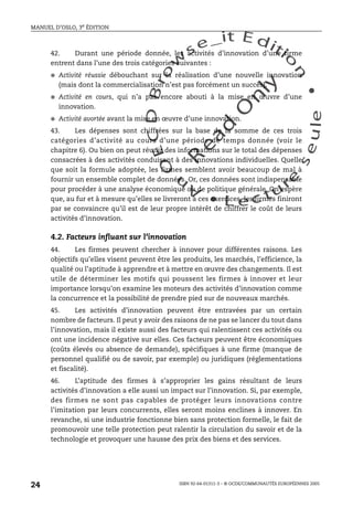 An
O
ECDBro
w
se_it E ditio
n
L e c tu
r
e
seule
yln
O
dae
R
MANUEL D’OSLO, 3e ÉDITION
ISBN 92-64-01311-3 – © OCDE/COMMUNAUTÉS EUROPÉENNES 2005
24
42. Durant une période donnée, les activités d’innovation d’une firme
entrent dans l’une des trois catégories suivantes :
● Activité réussie débouchant sur la réalisation d’une nouvelle innovation
(mais dont la commercialisation n’est pas forcément un succès).
● Activité en cours, qui n’a pas encore abouti à la mise en œuvre d’une
innovation.
● Activité avortée avant la mise en œuvre d’une innovation.
43. Les dépenses sont chiffrées sur la base de la somme de ces trois
catégories d’activité au cours d’une période de temps donnée (voir le
chapitre 6). Ou bien on peut réunir des informations sur le total des dépenses
consacrées à des activités conduisant à des innovations individuelles. Quelle
que soit la formule adoptée, les firmes semblent avoir beaucoup de mal à
fournir un ensemble complet de données. Or, ces données sont indispensable
pour procéder à une analyse économique ou de politique générale. On espère
que, au fur et à mesure qu’elles se livreront à ces exercices, les firmes finiront
par se convaincre qu’il est de leur propre intérêt de chiffrer le coût de leurs
activités d’innovation.
4.2. Facteurs influant sur l’innovation
44. Les firmes peuvent chercher à innover pour différentes raisons. Les
objectifs qu’elles visent peuvent être les produits, les marchés, l’efficience, la
qualité ou l’aptitude à apprendre et à mettre en œuvre des changements. Il est
utile de déterminer les motifs qui poussent les firmes à innover et leur
importance lorsqu’on examine les moteurs des activités d’innovation comme
la concurrence et la possibilité de prendre pied sur de nouveaux marchés.
45. Les activités d’innovation peuvent être entravées par un certain
nombre de facteurs. Il peut y avoir des raisons de ne pas se lancer du tout dans
l’innovation, mais il existe aussi des facteurs qui ralentissent ces activités ou
ont une incidence négative sur elles. Ces facteurs peuvent être économiques
(coûts élevés ou absence de demande), spécifiques à une firme (manque de
personnel qualifié ou de savoir, par exemple) ou juridiques (réglementations
et fiscalité).
46. L’aptitude des firmes à s’approprier les gains résultant de leurs
activités d’innovation a elle aussi un impact sur l’innovation. Si, par exemple,
des firmes ne sont pas capables de protéger leurs innovations contre
l’imitation par leurs concurrents, elles seront moins enclines à innover. En
revanche, si une industrie fonctionne bien sans protection formelle, le fait de
promouvoir une telle protection peut ralentir la circulation du savoir et de la
technologie et provoquer une hausse des prix des biens et des services.
 