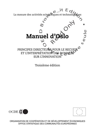 An
O
ECDBro
w
se_it E ditio
n
L e c tu
r
e
seule
yln
O
dae
R
La mesure des activités scientifiques et technologiques
Manuel d’Oslo
PRINCIPES DIRECTEURS POUR LE RECUEIL
ET L’INTERPRÉTATION DES DONNÉES
SUR L’INNOVATION
Troisième édition
ORGANISATION DE COOPÉRATION ET DE DÉVELOPPEMENT ÉCONOMIQUES
OFFICE STATISTIQUE DES COMMUNAUTÉS EUROPÉENNES
 