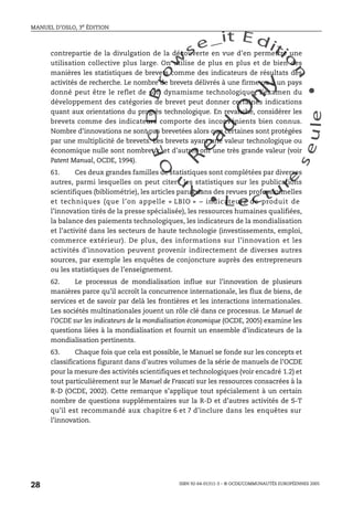An
O
ECDBro
w
se_it E ditio
n
L e c tu
r
e
seule
yln
O
dae
R
MANUEL D’OSLO, 3e ÉDITION
ISBN 92-64-01311-3 – © OCDE/COMMUNAUTÉS EUROPÉENNES 2005
28
contrepartie de la divulgation de la découverte en vue d’en permettre une
utilisation collective plus large. On utilise de plus en plus et de bien des
manières les statistiques de brevets comme des indicateurs de résultats des
activités de recherche. Le nombre de brevets délivrés à une firme ou à un pays
donné peut être le reflet de son dynamisme technologique; l’examen du
développement des catégories de brevet peut donner certaines indications
quant aux orientations du progrès technologique. En revanche, considérer les
brevets comme des indicateurs comporte des inconvénients bien connus.
Nombre d’innovations ne sont pas brevetées alors que certaines sont protégées
par une multiplicité de brevets. Les brevets ayant une valeur technologique ou
économique nulle sont nombreux, et d’autres ont une très grande valeur (voir
Patent Manual, OCDE, 1994).
61. Ces deux grandes familles de statistiques sont complétées par diverses
autres, parmi lesquelles on peut citer : les statistiques sur les publications
scientifiques (bibliométrie), les articles parus dans des revues professionnelles
et techniques (que l’on appelle « LBIO » – indicateurs de produit de
l’innovation tirés de la presse spécialisée), les ressources humaines qualifiées,
la balance des paiements technologiques, les indicateurs de la mondialisation
et l’activité dans les secteurs de haute technologie (investissements, emploi,
commerce extérieur). De plus, des informations sur l’innovation et les
activités d’innovation peuvent provenir indirectement de diverses autres
sources, par exemple les enquêtes de conjoncture auprès des entrepreneurs
ou les statistiques de l’enseignement.
62. Le processus de mondialisation influe sur l’innovation de plusieurs
manières parce qu’il accroît la concurrence internationale, les flux de biens, de
services et de savoir par delà les frontières et les interactions internationales.
Les sociétés multinationales jouent un rôle clé dans ce processus. Le Manuel de
l’OCDE sur les indicateurs de la mondialisation économique (OCDE, 2005) examine les
questions liées à la mondialisation et fournit un ensemble d’indicateurs de la
mondialisation pertinents.
63. Chaque fois que cela est possible, le Manuel se fonde sur les concepts et
classifications figurant dans d’autres volumes de la série de manuels de l’OCDE
pour la mesure des activités scientifiques et technologiques (voir encadré 1.2) et
tout particulièrement sur le Manuel de Frascati sur les ressources consacrées à la
R-D (OCDE, 2002). Cette remarque s’applique tout spécialement à un certain
nombre de questions supplémentaires sur la R-D et d’autres activités de S-T
qu’il est recommandé aux chapitre 6 et 7 d’inclure dans les enquêtes sur
l’innovation.
 
