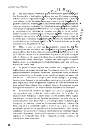 An
O
ECDBro
w
se_it E ditio
n
L e c tu
r
e
seule
yln
O
dae
R
MANUEL D’OSLO, 3e ÉDITION
ISBN 92-64-01311-3 – © OCDE/COMMUNAUTÉS EUROPÉENNES 2005
30
66. Les technologies de l’information et de la communication comprennent à la
fois des matériels et des logiciels. On pense que leur développement et leur
diffusion ont eu un impact déterminant sur les profils de production et d’emploi
dans un large éventail d’activités économiques. Pour ce qui est des matériels, il
peut être intéressant de connaître non seulement la date à laquelle une société
innove en lançant un matériel de TIC technologiquement nouveau ou amélioré
mais également la proportion de TIC entrant dans son stock total d’équipement,
y compris les achats ultérieurs de nouvelles machines du même modèle.
Dresser la carte du développement, de la production, de l’adaptation et de
l’utilisation des logiciels est une affaire plus compliquée car il s’agit là
d’activités que l’on retrouve dans l’ensemble l’économie. Des enquêtes ont été
menées à la fois sur l’utilisation des TIC et sur l’activité de R-D dans les firmes
qui développent des produits TIC.
67. Même si elles ne sont pas omniprésentes comme les TIC, les
biotechnologies n’en devraient pas moins avoir un impact économique
considérable du fait de leur utilisation croissante dans la mise en œuvre de
produits et de procédés. Un certain nombre d’enquêtes sur les biotechnologies
ont été effectuées; elles portaient principalement sur les firmes assurant le
développement de ces technologies. Toutefois, certaines enquêtes ont porté
également sur les utilisateurs des biotechnologies (voir, par exemple,
Statistique Canada, 1999).
68. La gestion du savoir implique des activités liées à l’appropriation, à
l’utilisation et au partage du savoir par l’organisation concernée. C’est une
partie importante du processus d’innovation. Ces dernières années, un certain
nombre d’enquêtes sur les pratiques en matière de gestion du savoir ont
été menées5. Elles couvrent les politiques et les stratégies, le pilotage,
l’appropriation du savoir, la formation et la communication ainsi que les raisons
pour lesquelles on utilise des pratiques de gestion du savoir et les motifs qui
sous-tendent l’élaboration de telles pratiques. En outre, des questions portant
sur la gestion du savoir ont été incluses dans les enquêtes sur l’innovation6
.
69. L’investissement immatériel correspond aux dépenses engagées pour
des opérations ponctuelles de commercialisation, de formation, de
développement de logiciels et pour d’autres aspects du même ordre, en plus
des dépenses courantes de R-D. Il couvre les dépenses courantes affectées à
l’innovation, mais aussi des postes qui n’entrent pas dans ces dépenses (en
font partie, par exemple, toutes les dépenses consacrées par la firme à la
formation et à la commercialisation d’une manière générale et pas
simplement les activités de formation ou de commercialisation allant de pair
avec la mise en œuvre d’innovations). Il exclut les investissements physiques
tels que les dépenses en capital pour l’innovation, dans lesquelles entrent les
dépenses en capital affectées à R-D, et l’acquisition d’autres machines et
matériels liés à des innovations.
 