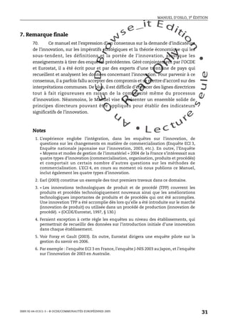 An
O
ECDBro
w
se_it E ditio
n
L e c tu
r
e
seule
yln
O
dae
R
MANUEL D’OSLO, 3e ÉDITION
ISBN 92-64-01311-3 – © OCDE/COMMUNAUTÉS EUROPÉENNES 2005
31
7. Remarque finale
70. Ce manuel est l’expression d’un consensus sur la demande d’indicateurs
de l’innovation, sur les impératifs stratégiques et la théorie économique qui les
sous-tendent, les définitions et la portée de l’innovation, ainsi que les
enseignements à tirer des enquêtes précédentes. Géré conjointement par l’OCDE
et Eurostat, il a été écrit pour et par des experts d’une trentaine de pays qui
recueillent et analysent les données concernant l’innovation. Pour parvenir à ce
consensus, il a parfois fallu accepter des compromis et se mettre d’accord sur des
interprétations communes. De plus, il est difficile d’énoncer des lignes directrices
tout à fait rigoureuses en raison de la complexité même du processus
d’innovation. Néanmoins, le Manuel vise à présenter un ensemble solide de
principes directeurs pouvant être appliqués pour établir des indicateurs
significatifs de l’innovation.
Notes
1. L’expérience englobe l’intégration, dans les enquêtes sur l’innovation, de
questions sur les changements en matière de commercialisation (Enquête ECI 3,
Enquête nationale japonaise sur l’innovation, 2003, etc.). En outre, l’Enquête
« Moyens et modes de gestion de l’immatériel » 2004 de la France s’intéressait aux
quatre types d’innovation (commercialisation, organisation, produits et procédés)
et comportait un certain nombre d’autres questions sur les méthodes de
commercialisation. L’ECI 4, en cours au moment où nous publions ce Manuel,
inclut également les quatre types d’innovation.
2. Earl (2003) constitue un exemple des tout premiers travaux dans ce domaine.
3. « Les innovations technologiques de produit et de procédé (TPP) couvrent les
produits et procédés technologiquement nouveaux ainsi que les améliorations
technologiques importantes de produits et de procédés qui ont été accomplies.
Une innovation TPP a été accomplie dès lors qu’elle a été introduite sur le marché
(innovation de produit) ou utilisée dans un procédé de production (innovation de
procédé). » (OCDE/Eurostat, 1997, § 130.)
4. Feraient exception à cette règle les enquêtes au niveau des établissements, qui
permettrait de recueillir des données sur l’introduction initiale d’une innovation
dans chaque établissement.
5. Voir Foray et Gault (2003). En outre, Eurostat dirigera une enquête pilote sur la
gestion du savoir en 2006.
6. Par exemple : l’enquête ECI 3 en France, l’enquête J-NIS 2003 au Japon, et l’enquête
sur l’innovation de 2003 en Australie.
 