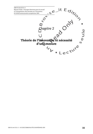 An
O
ECDBro
w
se_it E ditio
n
L e c tu
r
e
seule
yln
O
dae
R
ISBN 92-64-01311-3
Manuel d’Oslo : Principes directeurs pour le recueil
et l’interprétation des données sur l’innovation
© OCDE/Communautés européennes 2005
ISBN 92-64-01311-3 – © OCDE/COMMUNAUTÉS EUROPÉENNES 2005
33
Chapitre 2
Théorie de l’innovation et nécessité
d’une mesure
 