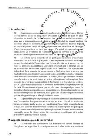 An
O
ECDBro
w
se_it E ditio
n
L e c tu
r
e
seule
yln
O
dae
R
MANUEL D’OSLO, 3e ÉDITION
ISBN 92-64-01311-3 – © OCDE/COMMUNAUTÉS EUROPÉENNES 2005
34
1. Introduction
71. L’expression « économie fondée sur le savoir » a été forgée pour décrire
les tendances dans les économies avancées à devenir de plus en plus
tributaires du savoir, de l’information et des compétences de haut niveau,
ainsi que le besoin croissant, des secteurs public et privé, de pouvoir accéder
aisément à tous ces éléments. Le savoir et la technologie sont devenus de plus
en plus complexes, ce qui souligne l’importance des liens entre les firmes et
d’autres organisations en tant que moyen d’acquérir des connaissances
spécialisées. La croissance de l’innovation dans les services a été un autre
aspect du développement économique dans les économies avancées.
72. Les débats sur la recherche et les politiques en matière d’innovation
montrent l’un et l’autre à quel point il est important d’adopter une large
perspective vis-à-vis de l’innovation. Une optique « fondée sur le savoir » met en
relief les processus interactifs par lesquels le savoir est créé et échangé tant au
sein des firmes et d’autres organisations qu’à l’extérieur. De nombreuses
industries à forte intensité de savoir comme la fabrication dans le secteur des
hautes technologies et les services aux entreprises se sont fortement développées
dans beaucoup d’économies avancées. De surcroît, une large palette de secteurs
manufacturiers et de services ont accru leur utilisation des technologies à forte
intensité de savoir pour leurs procédés de fabrication et la fourniture de services.
Si la R-D joue un rôle crucial dans le processus d’innovation, une grande partie de
l’activité d’innovation ne s’appuie pas sur elle, mais n’en dépend pas moins de
travailleurs hautement qualifiés, des interactions avec d’autres firmes et avec les
établissements publics de recherche, ainsi que d’une structure organisationnelle
propice à l’apprentissage et à l’exploitation du savoir.
73. Le présent chapitre a pour objet d’examiner les théories et la recherche
sur l’innovation, les questions de fond qui en sont tributaires, et de voir
comment et dans quelle mesure les enquêtes sur l’innovation peuvent éclairer
le sujet. Les théories de l’innovation enrichissent la conception des politiques
et de la mesure tandis qu’une analyse empirique des données améliore notre
compréhension de l’innovation, l’évaluation des politiques et la prise
d’initiatives par les pouvoirs publics.
2. Aspects économiques de l’innovation
74. La recherche sur l’innovation fait intervenir un certain nombre de
disciplines, les approches économiques ouvrant à elles seules sur plusieurs
 