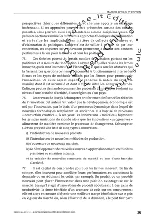 An
O
ECDBro
w
se_it E ditio
n
L e c tu
r
e
seule
yln
O
dae
R
MANUEL D’OSLO, 3e ÉDITION
ISBN 92-64-01311-3 – © OCDE/COMMUNAUTÉS EUROPÉENNES 2005
35
perspectives théoriques différentes, dont chacune apporte un éclairage
intéressant. Si ces approches peuvent être présentées comme des options
possibles, elles peuvent aussi être considérées comme complémentaires. La
présente section examine les différentes approches théoriques de l’innovation
et en évalue les implications en matière de collecte de données et
d’élaboration de politiques. L’objectif est de veiller à ce que, de par leur
conception, les enquêtes sur l’innovation permettent d’obtenir des données
pertinentes à la fois pour la théorie et pour les politiques.
75. Ces théories posent un certain nombre de questions portant sur les
politiques et la mesure de l’innovation, à savoir pour quelles raisons les firmes
innovent, quels sont les moteurs de l’innovation et quels sont les obstacles qui
la freinent. Les questions connexes concernent le fonctionnement interne des
firmes et les types de méthode utilisés par les firmes pour promouvoir
l’innovation. Un autre aspect important concerne la nature du savoir, la
manière dont il est accumulé et dont il circule entre les acteurs concernés.
Enfin, on peut se demander comment les processus d’innovation évoluent au
niveau d’une branche d’activité, d’une région ou d’un pays.
76. Les travaux de Joseph Schumpeter ont fortement influencé les théories
de l’innovation. Cet auteur fait valoir que le développement économique est
mû par l’innovation, par le biais d’un processus dynamique dans lequel de
nouvelles technologies remplacent les anciennes. Il a baptisé ce processus
« destruction créatrice ». À ses yeux, les innovations « radicales » façonnent
les grandes mutations du monde alors que les innovations « progressives »
alimentent de manière continue le processus de changement. Schumpeter
(1934) a proposé une liste de cinq types d’innovation :
i) L’introduction de nouveaux produits.
ii) L’introduction de nouvelles méthodes de production.
iii) L’ouverture de nouveaux marchés.
iv) Le développement de nouvelles sources d’approvisionnement en matières
premières ou en autres intrants.
v) La création de nouvelles structures de marché au sein d’une branche
d’activité.
77. Il est capital de comprendre pourquoi les firmes innovent. En fin de
compte, elles innovent pour améliorer leurs performances, en accroissant la
demande ou en réduisant les coûts, par exemple. Un produit ou un procédé
nouveau peut placer l’innovateur dans une position avantageuse sur le
marché. Lorsqu’il s’agit d’innovations de procédé aboutissant à des gains de
productivité, la firme bénéficie d’un avantage de coût sur ses concurrentes;
elle est alors en mesure d’obtenir une meilleure marge bénéficiaire sur le prix
en vigueur du marché ou, selon l’élasticité de la demande, elle peut tirer parti
 