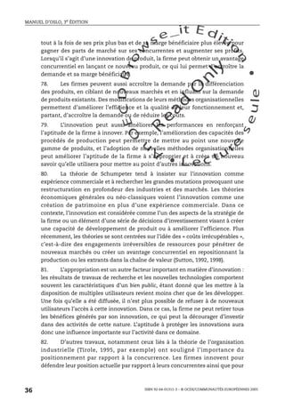 An
O
ECDBro
w
se_it E ditio
n
L e c tu
r
e
seule
yln
O
dae
R
MANUEL D’OSLO, 3e ÉDITION
ISBN 92-64-01311-3 – © OCDE/COMMUNAUTÉS EUROPÉENNES 2005
36
tout à la fois de ses prix plus bas et de sa marge bénéficiaire plus élevée pour
gagner des parts de marché sur ses concurrentes et augmenter ses profits.
Lorsqu’il s’agit d’une innovation de produit, la firme peut obtenir un avantage
concurrentiel en lançant ce nouveau produit, ce qui lui permet d’accroître la
demande et sa marge bénéficiaire.
78. Les firmes peuvent aussi accroître la demande par la différenciation
des produits, en ciblant de nouveaux marchés et en influant sur la demande
de produits existants. Des modifications de leurs méthodes organisationnelles
permettent d’améliorer l’efficience et la qualité de leur fonctionnement et,
partant, d’accroître la demande ou de réduire les coûts.
79. L’innovation peut aussi améliorer les performances en renforçant
l’aptitude de la firme à innover. Par exemple, l’amélioration des capacités des
procédés de production peut permettre de mettre au point une nouvelle
gamme de produits, et l’adoption de nouvelles méthodes organisationnelles
peut améliorer l’aptitude de la firme à s’approprier et à créer un nouveau
savoir qu’elle utilisera pour mettre au point d’autres innovations.
80. La théorie de Schumpeter tend à insister sur l’innovation comme
expérience commerciale et à rechercher les grandes mutations provoquant une
restructuration en profondeur des industries et des marchés. Les théories
économiques générales ou néo-classiques voient l’innovation comme une
création de patrimoine en plus d’une expérience commerciale. Dans ce
contexte, l’innovation est considérée comme l’un des aspects de la stratégie de
la firme ou un élément d’une série de décisions d’investissement visant à créer
une capacité de développement de produit ou à améliorer l’efficience. Plus
récemment, les théories se sont centrées sur l’idée des « coûts irrécupérables »,
c’est-à-dire des engagements irréversibles de ressources pour pénétrer de
nouveaux marchés ou créer un avantage concurrentiel en repositionnant la
production ou les extrants dans la chaîne de valeur (Sutton, 1992, 1998).
81. L’appropriation est un autre facteur important en matière d’innovation :
les résultats de travaux de recherche et les nouvelles technologies comportent
souvent les caractéristiques d’un bien public, étant donné que les mettre à la
disposition de multiples utilisateurs revient moins cher que de les développer.
Une fois qu’elle a été diffusée, il n’est plus possible de refuser à de nouveaux
utilisateurs l’accès à cette innovation. Dans ce cas, la firme ne peut retirer tous
les bénéfices générés par son innovation, ce qui peut la décourager d’investir
dans des activités de cette nature. L’aptitude à protéger les innovations aura
donc une influence importante sur l’activité dans ce domaine.
82. D’autres travaux, notamment ceux liés à la théorie de l’organisation
industrielle (Tirole, 1995, par exemple) ont souligné l’importance du
positionnement par rapport à la concurrence. Les firmes innovent pour
défendre leur position actuelle par rapport à leurs concurrentes ainsi que pour
 