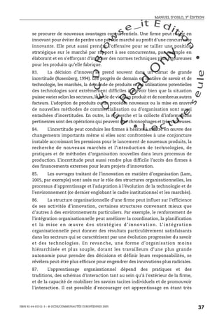 An
O
ECDBro
w
se_it E ditio
n
L e c tu
r
e
seule
yln
O
dae
R
MANUEL D’OSLO, 3e ÉDITION
ISBN 92-64-01311-3 – © OCDE/COMMUNAUTÉS EUROPÉENNES 2005
37
se procurer de nouveaux avantages concurrentiels. Une firme peut réagir en
innovant pour éviter de perdre une part de marché au profit d’une concurrente
innovante. Elle peut aussi prendre l’offensive pour se tailler une position
stratégique sur le marché par rapport à ses concurrentes, par exemple en
élaborant et en s’efforçant d’imposer des normes techniques plus rigoureuses
pour les produits qu’elle fabrique.
83. La décision d’innover se prend souvent dans un climat de grande
incertitude (Rosenberg, 1994). Les progrès de demain en matière de savoir et de
technologie, les marchés, la demande de produits et les utilisations potentielles
des technologies sont extrêmement difficiles à prévoir bien que la situation
puisse varier selon les secteurs, le cycle de vie d’un produit et de nombreux autres
facteurs. L’adoption de produits ou de procédés nouveaux ou la mise en œuvre
de nouvelles méthodes de commercialisation ou d’organisation sont aussi
entachées d’incertitudes. En outre, la recherche et la collecte d’informations
pertinentes sont des opérations qui peuvent être chronophages et très coûteuses.
84. L’incertitude peut conduire les firmes à hésiter à mettre en œuvre des
changements importants même si elles sont confrontées à une conjoncture
instable accroissant les pressions pour le lancement de nouveaux produits, la
recherche de nouveaux marchés et l’introduction de technologies, de
pratiques et de méthodes d’organisation nouvelles dans leurs processus de
production. L’incertitude peut aussi rendre plus difficile l’accès des firmes à
des financements externes pour leurs projets d’innovation.
85. Les ouvrages traitant de l’innovation en matière d’organisation (Lam,
2005, par exemple) sont axés sur le rôle des structures organisationnelles, les
processus d’apprentissage et l’adaptation à l’évolution de la technologie et de
l’environnement (ce dernier englobant le cadre institutionnel et les marchés).
86. La structure organisationnelle d’une firme peut influer sur l’efficience
de ses activités d’innovation, certaines structures convenant mieux que
d’autres à des environnements particuliers. Par exemple, le renforcement de
l’intégration organisationnelle peut améliorer la coordination, la planification
et la mise en œuvre des stratégies d’innovation. L’intégration
organisationnelle peut donner des résultats particulièrement satisfaisants
dans les secteurs qui se caractérisent par une évolution progressive du savoir
et des technologies. En revanche, une forme d’organisation moins
hiérarchisée et plus souple, dotant les travailleurs d’une plus grande
autonomie pour prendre des décisions et définir leurs responsabilités, se
révélera peut-être plus efficace pour engendrer des innovations plus radicales.
87. L’apprentissage organisationnel dépend des pratiques et des
traditions, des schémas d’interaction tant au sein qu’à l’extérieur de la firme,
et de la capacité de mobiliser les savoirs tacites individuels et de promouvoir
l’interaction. Il est possible d’encourager cet apprentissage en étant très
 