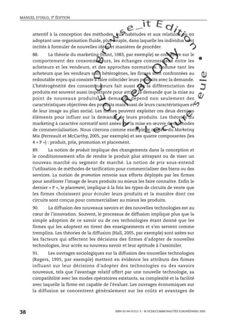 An
O
ECDBro
w
se_it E ditio
n
L e c tu
r
e
seule
yln
O
dae
R
MANUEL D’OSLO, 3e ÉDITION
ISBN 92-64-01311-3 – © OCDE/COMMUNAUTÉS EUROPÉENNES 2005
38
attentif à la conception des méthodes, aux habitudes et aux relations ou en
adoptant une organisation fluide, plus souple, dans laquelle les individus sont
incités à formuler de nouvelles idées et manières de procéder.
88. La théorie du marketing (Hunt, 1983, par exemple) se concentre sur le
comportement des consommateurs, les échanges commerciaux entre les
acheteurs et les vendeurs, et des approches normatives. Comme tant les
acheteurs que les vendeurs sont hétérogènes, les firmes sont confrontées au
redoutable enjeu qui consiste à faire coïncider leurs produits avec la demande.
L’hétérogénéité des consommateurs fait aussi que la différenciation des
produits est souvent aussi importante pour attirer la demande que la mise au
point de nouveaux produits. La demande dépend non seulement des
caractéristiques objectives des produits mais aussi de leurs caractéristiques et
de leur image au plan social. Les firmes peuvent exploiter ces deux derniers
éléments pour influer sur la demande de leurs produits. Les théories du
marketing à caractère normatif sont axées sur la mise en œuvre de méthodes
de commercialisation. Nous citerons comme exemple le modèle du Marketing
Mix (Perreault et McCarthy, 2005, par exemple) et ses quatre composantes (les
4 « P ») : produit, prix, promotion et placement.
89. La notion de produit implique des changements dans la conception et
le conditionnement afin de rendre le produit plus attrayant ou de viser un
nouveau marché ou segment de marché. La notion de prix sous-entend
l’utilisation de méthodes de tarification pour commercialiser des biens ou des
services. La notion de promotion renvoie aux efforts déployés par les firmes
pour améliorer l’image de leurs produits ou mieux les faire connaître. Enfin le
dernier « P », le placement, implique à la fois les types de circuits de vente que
les firmes choisissent pour écouler leurs produits et la manière dont ces
circuits sont conçus pour commercialiser au mieux les produits.
90. La diffusion des nouveaux savoirs et des nouvelles technologies est au
cœur de l’innovation. Souvent, le processus de diffusion implique plus que la
simple adoption de ce savoir ou de ces technologies étant donné que les
firmes qui les adoptent en tirent des enseignements et s’en servent comme
tremplins. Les théories de la diffusion (Hall, 2005, par exemple) sont axées sur
les facteurs qui affectent les décisions des firmes d’adopter de nouvelles
technologies, leur accès au nouveau savoir et leur aptitude à l’assimiler.
91. Les ouvrages sociologiques sur la diffusion des nouvelles technologies
(Rogers, 1995, par exemple) mettent en évidence les attributs des firmes
influant sur leur décisions d’adopter des technologies ou des savoirs
nouveaux, tels que l’avantage relatif offert par une nouvelle technologie, sa
compatibilité avec les modes opératoires existants, sa complexité et la facilité
avec laquelle la firme est capable de l’évaluer. Les ouvrages économiques sur
la diffusion se concentrent généralement sur les coûts et avantages de
 