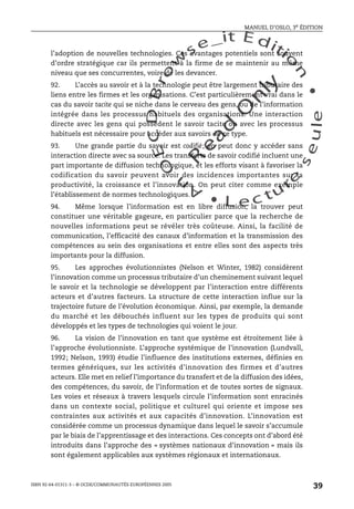 An
O
ECDBro
w
se_it E ditio
n
L e c tu
r
e
seule
yln
O
dae
R
MANUEL D’OSLO, 3e ÉDITION
ISBN 92-64-01311-3 – © OCDE/COMMUNAUTÉS EUROPÉENNES 2005
39
l’adoption de nouvelles technologies. Ces avantages potentiels sont souvent
d’ordre stratégique car ils permettent à la firme de se maintenir au même
niveau que ses concurrentes, voire de les devancer.
92. L’accès au savoir et à la technologie peut être largement tributaire des
liens entre les firmes et les organisations. C’est particulièrement vrai dans le
cas du savoir tacite qui se niche dans le cerveau des gens, ou de l’information
intégrée dans les processus habituels des organisations. Une interaction
directe avec les gens qui possèdent le savoir tacite ou avec les processus
habituels est nécessaire pour accéder aux savoirs de ce type.
93. Une grande partie du savoir est codifié; on peut donc y accéder sans
interaction directe avec sa source. Les transferts de savoir codifié incluent une
part importante de diffusion technologique, et les efforts visant à favoriser la
codification du savoir peuvent avoir des incidences importantes sur la
productivité, la croissance et l’innovation. On peut citer comme exemple
l’établissement de normes technologiques.
94. Même lorsque l’information est en libre diffusion, la trouver peut
constituer une véritable gageure, en particulier parce que la recherche de
nouvelles informations peut se révéler très coûteuse. Ainsi, la facilité de
communication, l’efficacité des canaux d’information et la transmission des
compétences au sein des organisations et entre elles sont des aspects très
importants pour la diffusion.
95. Les approches évolutionnistes (Nelson et Winter, 1982) considèrent
l’innovation comme un processus tributaire d’un cheminement suivant lequel
le savoir et la technologie se développent par l’interaction entre différents
acteurs et d’autres facteurs. La structure de cette interaction influe sur la
trajectoire future de l’évolution économique. Ainsi, par exemple, la demande
du marché et les débouchés influent sur les types de produits qui sont
développés et les types de technologies qui voient le jour.
96. La vision de l’innovation en tant que système est étroitement liée à
l’approche évolutionniste. L’approche systémique de l’innovation (Lundvall,
1992; Nelson, 1993) étudie l’influence des institutions externes, définies en
termes génériques, sur les activités d’innovation des firmes et d’autres
acteurs. Elle met en relief l’importance du transfert et de la diffusion des idées,
des compétences, du savoir, de l’information et de toutes sortes de signaux.
Les voies et réseaux à travers lesquels circule l’information sont enracinés
dans un contexte social, politique et culturel qui oriente et impose ses
contraintes aux activités et aux capacités d’innovation. L’innovation est
considérée comme un processus dynamique dans lequel le savoir s’accumule
par le biais de l’apprentissage et des interactions. Ces concepts ont d’abord été
introduits dans l’approche des « systèmes nationaux d’innovation » mais ils
sont également applicables aux systèmes régionaux et internationaux.
 
