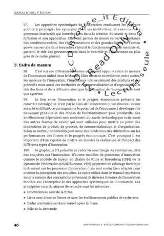 An
O
ECDBro
w
se_it E ditio
n
L e c tu
r
e
seule
yln
O
dae
R
MANUEL D’OSLO, 3e ÉDITION
ISBN 92-64-01311-3 – © OCDE/COMMUNAUTÉS EUROPÉENNES 2005
40
97. Les approches systémiques de l’innovation conduisent les pouvoirs
publics à privilégier les synergies entre les institutions, et examinent les
processus interactifs qui interviennent dans la création du savoir et dans sa
diffusion et son application. Elles ont permis de mieux cerner l’importance
des conditions-cadres, des réglementations et des grandes lignes de l’action
gouvernementale dans lesquelles s’inscrit le fonctionnement des marchés et,
partant, le rôle des gouvernements dans le contrôle et l’ajustement au plus
près de ce cadre général.
3. Cadre de mesure
98. C’est sur ces différentes théories que prend appui le cadre de mesure
de l’innovation utilisé dans le Manuel. Elles mettent en évidence, entre autres,
les moteurs de l’innovation, l’importance non seulement des produits et des
procédés mais aussi des méthodes de commercialisation et d’organisation, le
rôle des liens et de la diffusion ainsi que la conception de l’innovation en tant
que système.
99. Le lien entre l’innovation et le progrès économique présente un
caractère névralgique. C’est par le biais de l’innovation qu’un nouveau savoir
est créé et diffusé, ce qui augmente le potentiel de l’économie à développer de
nouveaux produits et des modes de fonctionnement plus productifs. Ces
améliorations dépendent non seulement du savoir technologique mais aussi
des autres formes de savoir qui sont utilisées pour mettre au point des
innovations de produit, de procédé, de commercialisation et d’organisation.
Selon sa nature, l’innovation peut avoir des incidences très différentes sur les
performances des firmes et le progrès économique. C’est pourquoi il est
important d’être capable de mettre en lumière la réalisation et l’impact des
différents types d’innovation.
100. Le graphique 2.1 présente ce cadre vu sous l’angle de l’entreprise, cible
des enquêtes sur l’innovation. D’autres modèles de processus d’innovation
comme le modèle de liaison en chaîne de Kline et Rosenberg (1986) ou la
dynamo de l’innovation (OCDE/Eurostat, 1997) apportent un éclairage théorique
intéressant sur les processus d’innovation mais sont moins bien adaptés pour
orienter la conception des enquêtes. Le cadre utilisé dans le Manuel représente
ainsi la somme des conceptions provenant de diverses théories de l’innovation
fondées sur l’entreprise et des approches systémiques de l’innovation. Les
principales caractéristiques de ce cadre sont les suivantes :
● Innovation au sein de la firme.
● Liens avec d’autres firmes et avec les établissements publics de recherche.
● Cadre institutionnel dans lequel opère la firme.
● Rôle de la demande.
 