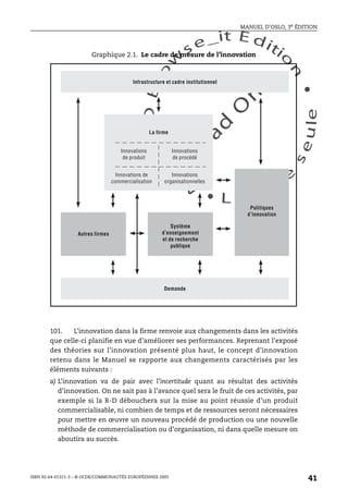 An
O
ECDBro
w
se_it E ditio
n
L e c tu
r
e
seule
yln
O
dae
R
MANUEL D’OSLO, 3e ÉDITION
ISBN 92-64-01311-3 – © OCDE/COMMUNAUTÉS EUROPÉENNES 2005
41
101. L’innovation dans la firme renvoie aux changements dans les activités
que celle-ci planifie en vue d’améliorer ses performances. Reprenant l’exposé
des théories sur l’innovation présenté plus haut, le concept d’innovation
retenu dans le Manuel se rapporte aux changements caractérisés par les
éléments suivants :
a) L’innovation va de pair avec l’incertitude quant au résultat des activités
d’innovation. On ne sait pas à l’avance quel sera le fruit de ces activités, par
exemple si la R-D débouchera sur la mise au point réussie d’un produit
commercialisable, ni combien de temps et de ressources seront nécessaires
pour mettre en œuvre un nouveau procédé de production ou une nouvelle
méthode de commercialisation ou d’organisation, ni dans quelle mesure on
aboutira au succès.
Graphique 2.1. Le cadre de mesure de l’innovation
Infrastructure et cadre institutionnel
Demande
Autres firmes
Système
d’enseignement
et de recherche
publique
Politiques
d’innovation
La firme
Innovations
de produit
Innovations
de procédé
Innovations de
commercialisation
Innovations
organisationnelles
 