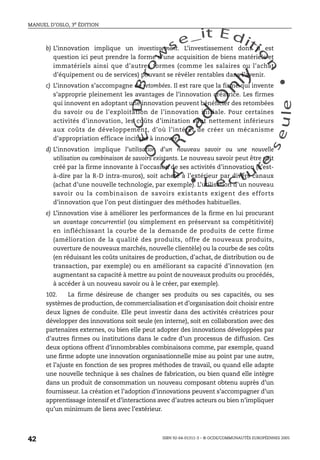 An
O
ECDBro
w
se_it E ditio
n
L e c tu
r
e
seule
yln
O
dae
R
MANUEL D’OSLO, 3e ÉDITION
ISBN 92-64-01311-3 – © OCDE/COMMUNAUTÉS EUROPÉENNES 2005
42
b) L’innovation implique un investissement. L’investissement dont il est
question ici peut prendre la forme d’une acquisition de biens matériels et
immatériels ainsi que d’autres formes (comme les salaires ou l’achat
d’équipement ou de services) pouvant se révéler rentables dans l’avenir.
c) L’innovation s’accompagne de retombées. Il est rare que la firme qui invente
s’approprie pleinement les avantages de l’innovation créatrice. Les firmes
qui innovent en adoptant une innovation peuvent bénéficier des retombées
du savoir ou de l’exploitation de l’innovation initiale. Pour certaines
activités d’innovation, les coûts d’imitation sont nettement inférieurs
aux coûts de développement, d’où l’intérêt de créer un mécanisme
d’appropriation efficace incitant à innover.
d) L’innovation implique l’utilisation d’un nouveau savoir ou une nouvelle
utilisation ou combinaison de savoirs existants. Le nouveau savoir peut être soit
créé par la firme innovante à l’occasion de ses activités d’innovation (c’est-
à-dire par la R-D intra-muros), soit acheté à l’extérieur par divers canaux
(achat d’une nouvelle technologie, par exemple). L’utilisation d’un nouveau
savoir ou la combinaison de savoirs existants exigent des efforts
d’innovation que l’on peut distinguer des méthodes habituelles.
e) L’innovation vise à améliorer les performances de la firme en lui procurant
un avantage concurrentiel (ou simplement en préservant sa compétitivité)
en infléchissant la courbe de la demande de produits de cette firme
(amélioration de la qualité des produits, offre de nouveaux produits,
ouverture de nouveaux marchés, nouvelle clientèle) ou la courbe de ses coûts
(en réduisant les coûts unitaires de production, d’achat, de distribution ou de
transaction, par exemple) ou en améliorant sa capacité d’innovation (en
augmentant sa capacité à mettre au point de nouveaux produits ou procédés,
à accéder à un nouveau savoir ou à le créer, par exemple).
102. La firme désireuse de changer ses produits ou ses capacités, ou ses
systèmes de production, de commercialisation et d’organisation doit choisir entre
deux lignes de conduite. Elle peut investir dans des activités créatrices pour
développer des innovations soit seule (en interne), soit en collaboration avec des
partenaires externes, ou bien elle peut adopter des innovations développées par
d’autres firmes ou institutions dans le cadre d’un processus de diffusion. Ces
deux options offrent d’innombrables combinaisons comme, par exemple, quand
une firme adopte une innovation organisationnelle mise au point par une autre,
et l’ajuste en fonction de ses propres méthodes de travail, ou quand elle adapte
une nouvelle technique à ses chaînes de fabrication, ou bien quand elle intègre
dans un produit de consommation un nouveau composant obtenu auprès d’un
fournisseur. La création et l’adoption d’innovations peuvent s’accompagner d’un
apprentissage intensif et d’interactions avec d’autres acteurs ou bien n’impliquer
qu’un minimum de liens avec l’extérieur.
 