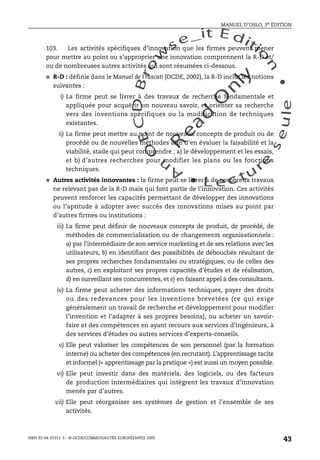 An
O
ECDBro
w
se_it E ditio
n
L e c tu
r
e
seule
yln
O
dae
R
MANUEL D’OSLO, 3e ÉDITION
ISBN 92-64-01311-3 – © OCDE/COMMUNAUTÉS EUROPÉENNES 2005
43
103. Les activités spécifiques d’innovation que les firmes peuvent mener
pour mettre au point ou s’approprier une innovation comprennent la R-D et/
ou de nombreuses autres activités qui sont résumées ci-dessous.
● R-D : définie dans le Manuel de Frascati (OCDE, 2002), la R-D inclut les notions
suivantes :
i) La firme peut se livrer à des travaux de recherche fondamentale et
appliquée pour acquérir un nouveau savoir, et orienter sa recherche
vers des inventions spécifiques ou la modification de techniques
existantes.
ii) La firme peut mettre au point de nouveaux concepts de produit ou de
procédé ou de nouvelles méthodes afin d’en évaluer la faisabilité et la
viabilité, stade qui peut comprendre : a) le développement et les essais,
et b) d’autres recherches pour modifier les plans ou les fonctions
techniques.
● Autres activités innovantes : la firme peut se livrer à de nombreux travaux
ne relevant pas de la R-D mais qui font partie de l’innovation. Ces activités
peuvent renforcer les capacités permettant de développer des innovations
ou l’aptitude à adopter avec succès des innovations mises au point par
d’autres firmes ou institutions :
iii) La firme peut définir de nouveaux concepts de produit, de procédé, de
méthodes de commercialisation ou de changements organisationnels :
a) par l’intermédiaire de son service marketing et de ses relations avec les
utilisateurs, b) en identifiant des possibilités de débouchés résultant de
ses propres recherches fondamentales ou stratégiques, ou de celles des
autres, c) en exploitant ses propres capacités d’études et de réalisation,
d) en surveillant ses concurrentes, et e) en faisant appel à des consultants.
iv) La firme peut acheter des informations techniques, payer des droits
ou des redevances pour les inventions brevetées (ce qui exige
généralement un travail de recherche et développement pour modifier
l’invention et l’adapter à ses propres besoins), ou acheter un savoir-
faire et des compétences en ayant recours aux services d’ingénieurs, à
des services d’études ou autres services d’experts-conseils.
v) Elle peut valoriser les compétences de son personnel (par la formation
interne) ou acheter des compétences (en recrutant). L’apprentissage tacite
et informel (« apprentissage par la pratique ») est aussi un moyen possible.
vi) Elle peut investir dans des matériels, des logiciels, ou des facteurs
de production intermédiaires qui intègrent les travaux d’innovation
menés par d’autres.
vii) Elle peut réorganiser ses systèmes de gestion et l’ensemble de ses
activités.
 