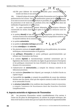 An
O
ECDBro
w
se_it E ditio
n
L e c tu
r
e
seule
yln
O
dae
R
MANUEL D’OSLO, 3e ÉDITION
ISBN 92-64-01311-3 – © OCDE/COMMUNAUTÉS EUROPÉENNES 2005
44
viii) Elle peut élaborer de nouvelles méthodes pour commercialiser et
vendre ses biens et ses services.
104. L’objectif ultime de toutes ces activités d’innovation est d’améliorer les
performances de la firme. Une telle amélioration passe par le développement
et la mise en œuvre de nouveaux produits et procédés, de nouvelles méthodes
de promotion et de vente de ses produits et/ou des changements dans ses
méthodes d’organisation et sa structure.
105. Le cadre institutionnel général détermine les principaux éléments
constitutifs du milieu dans lequel opère la firme. Ces éléments sont les
suivants :
● Le système éducatif de base de l’ensemble de la population, qui détermine les
normes d’instruction minimales prévalant parmi la population active et sur
le marché intérieur de la consommation.
● Le système universitaire.
● Le système de formation technique spécialisée.
● La base scientifique et de recherche.
● Des gisements communs de savoir codifié tels que les publications, les normes
techniques, environnementales et de gestion.
● Les politiques d’innovation et autres politiques gouvernementales qui
influent sur l’innovation des firmes.
● Le contexte législatif et macroéconomique constitué notamment par la
législation des brevets, la fiscalité, les règles de gouvernement d’entreprise
et les politiques concernant les taux d’intérêt et de change, les droits de
douane et la concurrence.
● L’infrastructure de communication, y compris les réseaux routiers et de
télécommunications.
● Les institutions financières dont dépend, par exemple, la facilité d’accès au
capital-risque.
● L’accessibilité des marchés, y compris les possibilités de nouer des relations
étroites avec les clients, ainsi que des aspects comme la taille d’un marché
et sa commodité d’accès.
● La structure industrielle et les conditions dans lesquelles s’exerce la concurrence,
y compris l’existence de fournisseurs dans des branches d’activité
complémentaires.
4. Aspects sectoriels et régionaux de l’innovation
106. Les processus d’innovation varient considérablement d’un secteur à
l’autre sur les plans du développement, du rythme du progrès technique, des
liens et de l’accès au savoir ainsi que sur le plan des structures organisationnelles
 