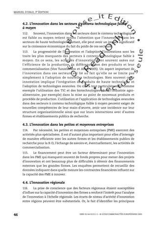 An
O
ECDBro
w
se_it E ditio
n
L e c tu
r
e
seule
yln
O
dae
R
MANUEL D’OSLO, 3e ÉDITION
ISBN 92-64-01311-3 – © OCDE/COMMUNAUTÉS EUROPÉENNES 2005
46
4.2. L’innovation dans les secteurs à contenu technologique faible
à moyen
112. Souvent, l’innovation dans les secteurs dont le contenu technologique
est faible ou moyen retient moins l’attention que l’innovation dans les
secteurs de haute technologie. Pourtant, elle peut avoir un impact significatif
sur la croissance économique du fait du poids de ces secteurs.
113. La progressivité de l’innovation et l’adoption d’innovations sont les
traits les plus marquants des secteurs à contenu technologique faible à
moyen. En ce sens, les activités d’innovation sont souvent axées sur
l’efficience de la production, la différenciation des produits et leur
commercialisation (Von Tunzelmann et Acha, 2005). Un aspect important de
l’innovation dans ces secteurs est lié au fait qu’elle ne se limite pas
simplement à l’adoption de nouvelles technologies. Bien souvent cette
innovation implique l’intégration de produits de haute technologie et
l’adoption de technologies avancées. On citera tout particulièrement comme
exemple l’utilisation des TIC et des biotechnologies (dans l’industrie agro-
alimentaire, par exemple) dans la mise au point de nouveaux produits et
procédés de production. L’utilisation et l’application de technologies avancées
dans des secteurs à contenu technologique faible à moyen peuvent exiger de
nouvelles compétences de leur main-d’œuvre, avoir une incidence sur leur
structure organisationnelle ainsi que sur leurs interactions avec d’autres
firmes et établissements publics de recherche.
4.3. L’innovation dans les petites et moyennes entreprises
114. Par nécessité, les petites et moyennes entreprises (PME) exercent des
activités plus spécialisées. Il est d’autant plus important pour elles d’interagir
de manière efficiente avec les autres firmes et les établissements publics de
recherche pour la R-D, l’échange de savoirs et, éventuellement, les activités de
commercialisation.
115. Le financement peut être un facteur déterminant pour l’innovation
dans les PME qui manquent souvent de fonds propres pour mener des projets
d’innovation et ont beaucoup plus de difficultés à obtenir des financements
externes que les grandes firmes. Les enquêtes permettent de recueillir des
données indiquant dans quelle mesure les contraintes financières influent sur
la capacité des PME à innover.
4.4. L’innovation régionale
116. La prise de conscience que des facteurs régionaux étaient susceptibles
d’influer sur la capacité d’innovation des firmes a renforcé l’intérêt pour l’analyse
de l’innovation à l’échelle régionale. Les écarts de niveau d’activité d’innovation
entre régions peuvent être substantiels. Or, le fait d’identifier les principaux
 