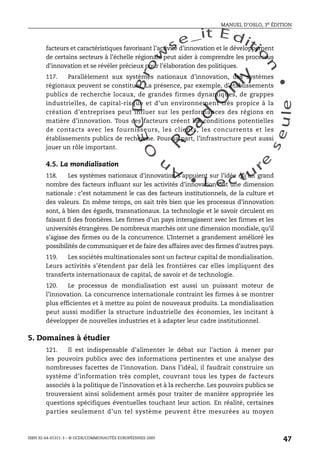 An
O
ECDBro
w
se_it E ditio
n
L e c tu
r
e
seule
yln
O
dae
R
MANUEL D’OSLO, 3e ÉDITION
ISBN 92-64-01311-3 – © OCDE/COMMUNAUTÉS EUROPÉENNES 2005
47
facteurs et caractéristiques favorisant l’activité d’innovation et le développement
de certains secteurs à l’échelle régionale peut aider à comprendre les processus
d’innovation et se révéler précieux pour l’élaboration des politiques.
117. Parallèlement aux systèmes nationaux d’innovation, des systèmes
régionaux peuvent se constituer. La présence, par exemple, d’établissements
publics de recherche locaux, de grandes firmes dynamiques, de grappes
industrielles, de capital-risque et d’un environnement très propice à la
création d’entreprises peut influer sur les performances des régions en
matière d’innovation. Tous ces facteurs créent les conditions potentielles
de contacts avec les fournisseurs, les clients, les concurrents et les
établissements publics de recherche. Pour sa part, l’infrastructure peut aussi
jouer un rôle important.
4.5. La mondialisation
118. Les systèmes nationaux d’innovation s’appuient sur l’idée qu’un grand
nombre des facteurs influant sur les activités d’innovation ont une dimension
nationale : c’est notamment le cas des facteurs institutionnels, de la culture et
des valeurs. En même temps, on sait très bien que les processus d’innovation
sont, à bien des égards, transnationaux. La technologie et le savoir circulent en
faisant fi des frontières. Les firmes d’un pays interagissent avec les firmes et les
universités étrangères. De nombreux marchés ont une dimension mondiale, qu’il
s’agisse des firmes ou de la concurrence. L’Internet a grandement amélioré les
possibilités de communiquer et de faire des affaires avec des firmes d’autres pays.
119. Les sociétés multinationales sont un facteur capital de mondialisation.
Leurs activités s’étendent par delà les frontières car elles impliquent des
transferts internationaux de capital, de savoir et de technologie.
120. Le processus de mondialisation est aussi un puissant moteur de
l’innovation. La concurrence internationale contraint les firmes à se montrer
plus efficientes et à mettre au point de nouveaux produits. La mondialisation
peut aussi modifier la structure industrielle des économies, les incitant à
développer de nouvelles industries et à adapter leur cadre institutionnel.
5. Domaines à étudier
121. Il est indispensable d’alimenter le débat sur l’action à mener par
les pouvoirs publics avec des informations pertinentes et une analyse des
nombreuses facettes de l’innovation. Dans l’idéal, il faudrait construire un
système d’information très complet, couvrant tous les types de facteurs
associés à la politique de l’innovation et à la recherche. Les pouvoirs publics se
trouveraient ainsi solidement armés pour traiter de manière appropriée les
questions spécifiques éventuelles touchant leur action. En réalité, certaines
parties seulement d’un tel système peuvent être mesurées au moyen
 