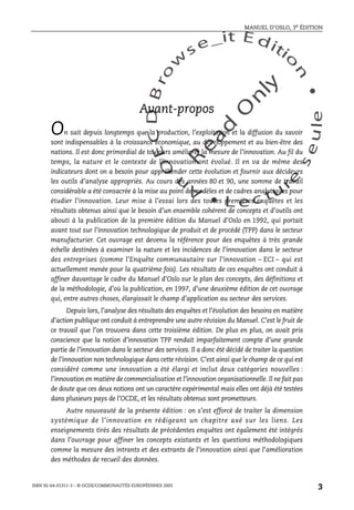 An
O
ECDBro
w
se_it E ditio
n
L e c tu
r
e
seule
yln
O
dae
R
MANUEL D’OSLO, 3e ÉDITION
ISBN 92-64-01311-3 – © OCDE/COMMUNAUTÉS EUROPÉENNES 2005
3
Avant-propos
On sait depuis longtemps que la production, l’exploitation et la diffusion du savoir
sont indispensables à la croissance économique, au développement et au bien-être des
nations. Il est donc primordial de toujours améliorer la mesure de l’innovation. Au fil du
temps, la nature et le contexte de l’innovation ont évolué. Il en va de même des
indicateurs dont on a besoin pour appréhender cette évolution et fournir aux décideurs
les outils d’analyse appropriés. Au cours des années 80 et 90, une somme de travail
considérable a été consacrée à la mise au point de modèles et de cadres analytiques pour
étudier l’innovation. Leur mise à l’essai lors des toutes premières enquêtes et les
résultats obtenus ainsi que le besoin d’un ensemble cohérent de concepts et d’outils ont
abouti à la publication de la première édition du Manuel d’Oslo en 1992, qui portait
avant tout sur l’innovation technologique de produit et de procédé (TPP) dans le secteur
manufacturier. Cet ouvrage est devenu la référence pour des enquêtes à très grande
échelle destinées à examiner la nature et les incidences de l’innovation dans le secteur
des entreprises (comme l’Enquête communautaire sur l’innovation – ECI – qui est
actuellement menée pour la quatrième fois). Les résultats de ces enquêtes ont conduit à
affiner davantage le cadre du Manuel d’Oslo sur le plan des concepts, des définitions et
de la méthodologie, d’où la publication, en 1997, d’une deuxième édition de cet ouvrage
qui, entre autres choses, élargissait le champ d’application au secteur des services.
Depuis lors, l’analyse des résultats des enquêtes et l’évolution des besoins en matière
d’action publique ont conduit à entreprendre une autre révision du Manuel. C’est le fruit de
ce travail que l’on trouvera dans cette troisième édition. De plus en plus, on avait pris
conscience que la notion d’innovation TPP rendait imparfaitement compte d’une grande
partie de l’innovation dans le secteur des services. Il a donc été décidé de traiter la question
de l’innovation non technologique dans cette révision. C’est ainsi que le champ de ce qui est
considéré comme une innovation a été élargi et inclut deux catégories nouvelles :
l’innovation en matière de commercialisation et l’innovation organisationnelle. Il ne fait pas
de doute que ces deux notions ont un caractère expérimental mais elles ont déjà été testées
dans plusieurs pays de l’OCDE, et les résultats obtenus sont prometteurs.
Autre nouveauté de la présente édition : on s’est efforcé de traiter la dimension
systémique de l’innovation en rédigeant un chapitre axé sur les liens. Les
enseignements tirés des résultats de précédentes enquêtes ont également été intégrés
dans l’ouvrage pour affiner les concepts existants et les questions méthodologiques
comme la mesure des intrants et des extrants de l’innovation ainsi que l’amélioration
des méthodes de recueil des données.
 