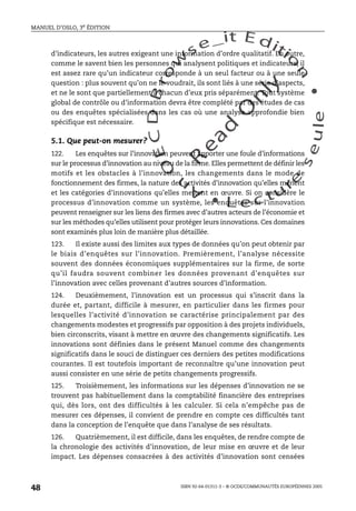 An
O
ECDBro
w
se_it E ditio
n
L e c tu
r
e
seule
yln
O
dae
R
MANUEL D’OSLO, 3e ÉDITION
ISBN 92-64-01311-3 – © OCDE/COMMUNAUTÉS EUROPÉENNES 2005
48
d’indicateurs, les autres exigeant une information d’ordre qualitatif. En outre,
comme le savent bien les personnes qui analysent politiques et indicateurs, il
est assez rare qu’un indicateur corresponde à un seul facteur ou à une seule
question : plus souvent qu’on ne le voudrait, ils sont liés à une série d’aspects,
et ne le sont que partiellement à chacun d’eux pris séparément. Tout système
global de contrôle ou d’information devra être complété par des études de cas
ou des enquêtes spécialisées dans les cas où une analyse approfondie bien
spécifique est nécessaire.
5.1. Que peut-on mesurer?
122. Les enquêtes sur l’innovation peuvent apporter une foule d’informations
sur le processus d’innovation au niveau de la firme. Elles permettent de définir les
motifs et les obstacles à l’innovation, les changements dans le mode de
fonctionnement des firmes, la nature des activités d’innovation qu’elles mènent
et les catégories d’innovations qu’elles mettent en œuvre. Si on considère le
processus d’innovation comme un système, les enquêtes sur l’innovation
peuvent renseigner sur les liens des firmes avec d’autres acteurs de l’économie et
sur les méthodes qu’elles utilisent pour protéger leurs innovations. Ces domaines
sont examinés plus loin de manière plus détaillée.
123. Il existe aussi des limites aux types de données qu’on peut obtenir par
le biais d’enquêtes sur l’innovation. Premièrement, l’analyse nécessite
souvent des données économiques supplémentaires sur la firme, de sorte
qu’il faudra souvent combiner les données provenant d’enquêtes sur
l’innovation avec celles provenant d’autres sources d’information.
124. Deuxièmement, l’innovation est un processus qui s’inscrit dans la
durée et, partant, difficile à mesurer, en particulier dans les firmes pour
lesquelles l’activité d’innovation se caractérise principalement par des
changements modestes et progressifs par opposition à des projets individuels,
bien circonscrits, visant à mettre en œuvre des changements significatifs. Les
innovations sont définies dans le présent Manuel comme des changements
significatifs dans le souci de distinguer ces derniers des petites modifications
courantes. Il est toutefois important de reconnaître qu’une innovation peut
aussi consister en une série de petits changements progressifs.
125. Troisièmement, les informations sur les dépenses d’innovation ne se
trouvent pas habituellement dans la comptabilité financière des entreprises
qui, dès lors, ont des difficultés à les calculer. Si cela n’empêche pas de
mesurer ces dépenses, il convient de prendre en compte ces difficultés tant
dans la conception de l’enquête que dans l’analyse de ses résultats.
126. Quatrièmement, il est difficile, dans les enquêtes, de rendre compte de
la chronologie des activités d’innovation, de leur mise en œuvre et de leur
impact. Les dépenses consacrées à des activités d’innovation sont censées
 