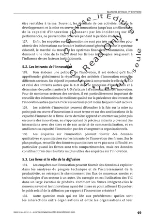 An
O
ECDBro
w
se_it E ditio
n
L e c tu
r
e
seule
yln
O
dae
R
MANUEL D’OSLO, 3e ÉDITION
ISBN 92-64-01311-3 – © OCDE/COMMUNAUTÉS EUROPÉENNES 2005
49
être rentables à terme. Souvent, les résultats de ces activités, depuis le
développement et la mise en œuvre des innovations jusqu’aux améliorations
de la capacité d’innovation en passant par les incidences sur les
performances, ne peuvent être observés pendant la période étudiée.
127. Enfin, les enquêtes sur l’innovation ne sont pas très appropriées pour
obtenir des informations sur le cadre institutionnel général comme le système
éducatif, le marché du travail et les systèmes financiers; néanmoins, elles
donnent une idée de la façon dont les firmes interrogées réagissent à
l’influence de ces facteurs institutionnels.
5.2. Les intrants de l’innovation
128. Pour élaborer une politique de l’innovation, il est évident qu’il faut
appréhender globalement la répartition des activités d’innovation entre les
différents secteurs. Un objectif important consiste à comprendre le rôle de la R-D
et celui des intrants autres que la R-D dans le processus d’innovation et à
déterminer de quelle manière la R-D s’articule à d’autres intrants de l’innovation.
Pour de nombreux secteurs des services, il est particulièrement important de
recueillir des informations de meilleure qualité sur la prévalence des intrants de
l’innovation autres que la R-D car ces secteurs y ont moins fréquemment recours.
129. Les activités d’innovation peuvent déboucher à la fois sur la mise au
point puis en œuvre d’innovations à court terme et sur des améliorations de la
capacité d’innover de la firme. Cette dernière apprend en mettant au point puis
en œuvre des innovations, en s’appropriant de précieux intrants provenant des
interactions avec des tiers et de son activité de commercialisation, et en
améliorant sa capacité d’innovation par des changements organisationnels.
130. Les enquêtes sur l’innovation peuvent fournir des données
qualitatives et quantitatives sur les intrants de l’innovation des firmes. Sur le
plan pratique, recueillir des données quantitatives ne va pas sans difficulté, en
particulier quand les firmes sont très compartimentées, mais ces données
constituent l’un des résultats les plus utiles des enquêtes sur l’innovation.
5.3. Les liens et le rôle de la diffusion
131. Les enquêtes sur l’innovation peuvent fournir des données à exploiter
dans les analyses du progrès technique et de l’accroissement de la
productivité, en retraçant le cheminement des flux de nouveaux savoirs et
technologies d’un secteur à un autre. Un exemple en est l’utilisation des TIC
dans un large éventail de produits. Comment les firmes intègrent-elles le
nouveau savoir et les innovations ayant été mises au point ailleurs? Et quel est
le poids relatif de la diffusion par rapport à l’innovation créatrice?
132. Autre question mais qui est liée aux précédentes : quelles sont
les interactions entre organisations et entre les organisations et leur
 