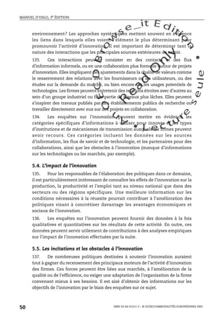 An
O
ECDBro
w
se_it E ditio
n
L e c tu
r
e
seule
yln
O
dae
R
MANUEL D’OSLO, 3e ÉDITION
ISBN 92-64-01311-3 – © OCDE/COMMUNAUTÉS EUROPÉENNES 2005
50
environnement? Les approches systémiques mettent souvent en évidence
les liens dans lesquels elles voient l’élément le plus déterminant pour
promouvoir l’activité d’innovation. Il est important de déterminer tant la
nature des interactions que les principales sources extérieures de savoir.
133. Ces interactions peuvent consister en des contacts et des flux
d’information informels, ou en une collaboration plus formelle autour de projets
d’innovation. Elles impliquent des ajustements dans la chaîne de valeurs comme
le resserrement des relations avec les fournisseurs ou les utilisateurs, ou des
études sur la demande du marché, ou bien encore sur les usages potentiels de
technologies. Les firmes peuvent entretenir des relations étroites avec d’autres au
sein d’un groupe industriel ou faire partie de réseaux plus lâches. Elles peuvent
s’inspirer des travaux publiés par des établissements publics de recherche ou
travailler directement avec eux sur des projets en collaboration.
134. Les enquêtes sur l’innovation peuvent mettre en évidence les
catégories spécifiques d’informations à utiliser pour innover et les types
d’institutions et de mécanismes de transmission auxquels les firmes peuvent
avoir recours. Ces catégories incluent les données sur les sources
d’information, les flux de savoir et de technologie, et les partenaires pour des
collaborations, ainsi que les obstacles à l’innovation (manque d’informations
sur les technologies ou les marchés, par exemple).
5.4. L’impact de l’innovation
135. Pour les responsables de l’élaboration des politiques dans ce domaine,
il est particulièrement intéressant de connaître les effets de l’innovation sur la
production, la productivité et l’emploi tant au niveau national que dans des
secteurs ou des régions spécifiques. Une meilleure information sur les
conditions nécessaires à la réussite pourrait contribuer à l’amélioration des
politiques visant à concrétiser davantage les avantages économiques et
sociaux de l’innovation.
136. Les enquêtes sur l’innovation peuvent fournir des données à la fois
qualitatives et quantitatives sur les résultats de cette activité. En outre, ces
données peuvent servir utilement de contributions à des analyses empiriques
sur l’impact de l’innovation effectuées par la suite.
5.5. Les incitations et les obstacles à l’innovation
137. De nombreuses politiques destinées à soutenir l’innovation auraient
tout à gagner du recensement des principaux moteurs de l’activité d’innovation
des firmes. Ces forces peuvent être liées aux marchés, à l’amélioration de la
qualité ou de l’efficience, ou exiger une adaptation de l’organisation de la firme
convenant mieux à ses besoins. Il est aisé d’obtenir des informations sur les
objectifs de l’innovation par le biais des enquêtes sur ce sujet.
 