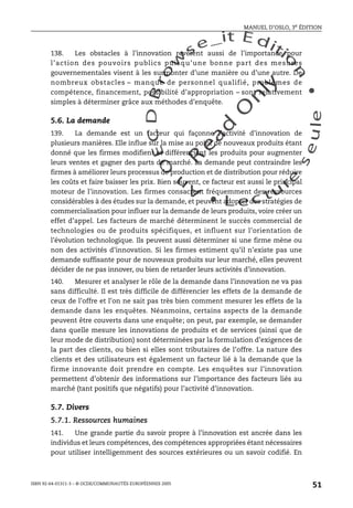 An
O
ECDBro
w
se_it E ditio
n
L e c tu
r
e
seule
yln
O
dae
R
MANUEL D’OSLO, 3e ÉDITION
ISBN 92-64-01311-3 – © OCDE/COMMUNAUTÉS EUROPÉENNES 2005
51
138. Les obstacles à l’innovation revêtent aussi de l’importance pour
l’action des pouvoirs publics puisqu’une bonne part des mesures
gouvernementales visent à les surmonter d’une manière ou d’une autre. De
nombreux obstacles – manque de personnel qualifié, problèmes de
compétence, financement, possibilité d’appropriation – sont relativement
simples à déterminer grâce aux méthodes d’enquête.
5.6. La demande
139. La demande est un facteur qui façonne l’activité d’innovation de
plusieurs manières. Elle influe sur la mise au point de nouveaux produits étant
donné que les firmes modifient et différencient les produits pour augmenter
leurs ventes et gagner des parts de marché. La demande peut contraindre les
firmes à améliorer leurs processus de production et de distribution pour réduire
les coûts et faire baisser les prix. Bien souvent, ce facteur est aussi le principal
moteur de l’innovation. Les firmes consacrent fréquemment des ressources
considérables à des études sur la demande, et peuvent adopter des stratégies de
commercialisation pour influer sur la demande de leurs produits, voire créer un
effet d’appel. Les facteurs de marché déterminent le succès commercial de
technologies ou de produits spécifiques, et influent sur l’orientation de
l’évolution technologique. Ils peuvent aussi déterminer si une firme mène ou
non des activités d’innovation. Si les firmes estiment qu’il n’existe pas une
demande suffisante pour de nouveaux produits sur leur marché, elles peuvent
décider de ne pas innover, ou bien de retarder leurs activités d’innovation.
140. Mesurer et analyser le rôle de la demande dans l’innovation ne va pas
sans difficulté. Il est très difficile de différencier les effets de la demande de
ceux de l’offre et l’on ne sait pas très bien comment mesurer les effets de la
demande dans les enquêtes. Néanmoins, certains aspects de la demande
peuvent être couverts dans une enquête; on peut, par exemple, se demander
dans quelle mesure les innovations de produits et de services (ainsi que de
leur mode de distribution) sont déterminées par la formulation d’exigences de
la part des clients, ou bien si elles sont tributaires de l’offre. La nature des
clients et des utilisateurs est également un facteur lié à la demande que la
firme innovante doit prendre en compte. Les enquêtes sur l’innovation
permettent d’obtenir des informations sur l’importance des facteurs liés au
marché (tant positifs que négatifs) pour l’activité d’innovation.
5.7. Divers
5.7.1. Ressources humaines
141. Une grande partie du savoir propre à l’innovation est ancrée dans les
individus et leurs compétences, des compétences appropriées étant nécessaires
pour utiliser intelligemment des sources extérieures ou un savoir codifié. En
 