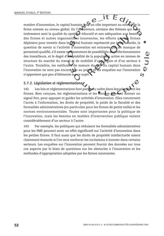 An
O
ECDBro
w
se_it E ditio
n
L e c tu
r
e
seule
yln
O
dae
R
MANUEL D’OSLO, 3e ÉDITION
ISBN 92-64-01311-3 – © OCDE/COMMUNAUTÉS EUROPÉENNES 2005
52
matière d’innovation, le capital humain joue un rôle important au niveau de la
firme comme au niveau global. En l’occurrence, certains des thèmes qui nous
intéressent sont la qualité du système éducatif et son adéquation aux besoins
des firmes et autres organisations innovantes, les efforts que les firmes
déploient pour investir dans le capital humain représenté par leurs salariés, la
question de savoir si l’activité d’innovation est entravée par un manque de
personnel qualifié, s’il existe suffisamment de possibilités de perfectionnement
des travailleurs, et le degré d’adaptabilité de la population active en termes de
structure du marché du travail et de mobilité d’une région et d’un secteur à
l’autre. Toutefois, les méthodes de mesure du rôle du capital humain dans
l’innovation ne sont pas encore très au point, et les enquêtes sur l’innovation
n’apportent que peu d’éléments sur ce sujet.
5.7.2. Législation et réglementations
142. Les lois et réglementations font partie du cadre dans lequel opèrent les
firmes. Bien conçues, les réglementations et les normes peuvent donner un
signal fort, pour appuyer et guider les activités d’innovation. Elles concernent
l’accès à l’information, les droits de propriété, le poids de la fiscalité et des
formalités administratives (en particulier pour les firmes de petite taille) et les
normes environnementales. Toutes sont importantes pour la politique de
l’innovation, mais les besoins en matière d’intervention publique varient
considérablement d’un secteur à l’autre.
143. Par exemple, les politiques qui réduisent les formalités administratives
pour les PME peuvent avoir un effet significatif sur l’activité d’innovation dans
les petites firmes. Il faut aussi que les droits de propriété intellectuelle soient
clairement énoncés si l’on veut renforcer les incitations à innover dans certains
secteurs. Les enquêtes sur l’innovation peuvent fournir des données sur tous
ces aspects par le biais de questions sur les obstacles à l’innovation et les
méthodes d’appropriation adoptées par les firmes innovantes.
 