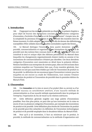 An
O
ECDBro
w
se_it E ditio
n
L e c tu
r
e
seule
yln
O
dae
R
MANUEL D’OSLO, 3e ÉDITION
ISBN 92-64-01311-3 – © OCDE/COMMUNAUTÉS EUROPÉENNES 2005
54
1. Introduction
144. S’appuyant sur les concepts présentés au chapitre 2, le présent chapitre a
pour objet de fournir des définitions concises des différentes catégories
d’innovation, d’activités d’innovation et de firmes innovantes1. Compte tenu de
la complexité du processus d’innovation et de la diversité des manières dont les
firmes innovent, il a fallu adopter des conventions afin de donner des définitions
susceptibles d’être utilisées dans les enquêtes normalisées auprès des firmes.
145. Le Manuel distingue l’innovation dans quatre domaines : produit,
procédé, commercialisation et organisation. Les innovations de produit et de
procédé sont des notions bien connues dans le secteur commercial. Elles ont
constitué le seul et unique objet des éditions précédentes du Manuel dans
lesquelles les changements organisationnels étaient traités en annexe et les
innovations de commercialisation n’étaient pas abordées. Ces deux dernières
catégories d’innovation sont examinées en détail dans la présente édition.
Notions familières aux entreprises de certains pays, elles ont été incluses dans
certaines enquêtes sur l’innovation bien que, d’une manière générale, leur
définition ne soit pas aussi bien établie que celle de l’innovation de produit ou
de procédé. La définition de ces nouveaux types d’innovation à retenir pour les
enquêtes en est encore au stade de l’élaboration, tout comme l’étaient
l’innovation de produit et l’innovation de procédé dans la première édition du
Manuel d’Oslo.
2. L’innovation
146. Une innovation est la mise en œuvre d’un produit (bien ou service) ou d’un
procédé nouveau ou sensiblement amélioré, d’une nouvelle méthode de
commercialisation ou d’une nouvelle méthode organisationnelle dans les pratiques de
l’entreprise, l’organisation du lieu de travail ou les relations extérieures.
147. Cette définition générale englobe une large palette d’innovations
possibles. Pour être plus précis, on peut dire qu’une innovation est la mise en
œuvre d’une ou plusieurs catégories d’innovation, par exemple des innovations
de produit et de procédé. Cette définition plus étroite de l’innovation de produit
et de procédé peut être rattachée à la définition de l’innovation technologique
de produit et de procédé employée dans la deuxième édition du Manuel d’Oslo.
148. Pour qu’il y ait innovation, il faut au minimum que le produit, le
procédé, la méthode de commercialisation ou la méthode d’organisation soit
 