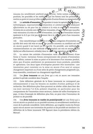 An
O
ECDBro
w
se_it E ditio
n
L e c tu
r
e
seule
yln
O
dae
R
MANUEL D’OSLO, 3e ÉDITION
ISBN 92-64-01311-3 – © OCDE/COMMUNAUTÉS EUROPÉENNES 2005
55
nouveau (ou sensiblement amélioré) pour la firme. Cette notion englobe les
produits, les procédés et les méthodes que les firmes sont les premières à
mettre au point et ceux qu’elles ont importés d’autres firmes ou organisations.
149. Les activités d’innovation correspondent à toutes les opérations scientifiques,
technologiques, organisationnelles, financières et commerciales qui conduisent
effectivement ou ont pour but de conduire à la mise en œuvre des innovations.
Certaines de ces activités sont elles-mêmes innovantes; d’autres ne sont pas nouvelles
mais nécessaires à la mise en œuvre d’innovations. Les activités d’innovation incluent
également la R-D qui n’est pas directement liée à la mise au point d’une innovation
particulière.
150. Une caractéristique commune à toutes les catégories d’innovation est
qu’elle doit avoir été mise en œuvre. Un produit nouveau ou amélioré est mis
en œuvre quand il est lancé sur le marché. Un procédé, une méthode de
commercialisation ou une méthode d’organisation est mis en œuvre quand
il(elle) est effectivement utilisé(e) dans le cadre des opérations d’une firme.
151. La nature des activités d’innovation varie considérablement d’une
firme à l’autre. Certaines firmes entreprennent des projets d’innovation
bien définis, comme la mise au point et le lancement d’un nouveau produit,
alors que d’autres améliorent en permanence leurs produits, procédés
et opérations. Ces deux types d’entreprise peuvent être innovantes : une
innovation peut consister en la mise en œuvre d’un seul et unique
changement important ou d’une série de petits changements progressifs qui,
tous ensemble, constituent un changement significatif.
152. Une firme innovante est une firme qui a mis en œuvre une innovation
pendant la période considérée dans l’enquête.
153. Cette définition générale de la firme innovante ne correspond pas
nécessairement à tous les besoins en matière d’action publique et de
recherche. Des définitions plus fines pourront se révéler utiles dans bien des
cas (voir sections 7 et 8 du présent chapitre), en particulier pour les
comparaisons de l’innovation entre secteurs, classes de taille d’entreprise ou
pays. À titre d’exemple de définition plus fine, on peut citer l’innovateur de
produit ou de procédé.
154. Une firme innovante en matière de produit/procédé est une firme qui a
mis en œuvre un produit ou un procédé nouveau ou sensiblement amélioré au
cours de la période considérée. Cette définition, qui englobe toutes les firmes
ayant mis en œuvre une innovation de produit ou de procédé est similaire à la
définition de la firme innovante TPP figurant dans la précédente édition du
Manuel.
 