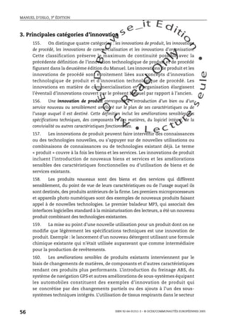 An
O
ECDBro
w
se_it E ditio
n
L e c tu
r
e
seule
yln
O
dae
R
MANUEL D’OSLO, 3e ÉDITION
ISBN 92-64-01311-3 – © OCDE/COMMUNAUTÉS EUROPÉENNES 2005
56
3. Principales catégories d’innovation
155. On distingue quatre catégories : les innovations de produit, les innovations
de procédé, les innovations de commercialisation et les innovations d’organisation.
Cette classification préserve le maximum de continuité possible avec la
précédente définition de l’innovation technologique de produit et de procédé
figurant dans la deuxième édition du Manuel. Les innovations de produit et les
innovations de procédé sont étroitement liées aux concepts d’innovation
technologique de produit et d’innovation technologique de procédé. Les
innovations en matière de commercialisation et d’organisation élargissent
l’éventail d’innovations couvert par le présent Manuel par rapport à l’ancien.
156. Une innovation de produit correspond à l’introduction d’un bien ou d’un
service nouveau ou sensiblement amélioré sur le plan de ses caractéristiques ou de
l’usage auquel il est destiné. Cette définition inclut les améliorations sensibles des
spécifications techniques, des composants et des matières, du logiciel intégré, de la
convivialité ou autres caractéristiques fonctionnelles.
157. Les innovations de produit peuvent faire intervenir des connaissances
ou des technologies nouvelles, ou s’appuyer sur de nouvelles utilisations ou
combinaisons de connaissances ou de technologies existant déjà. Le terme
« produit » couvre à la fois les biens et les services. Les innovations de produit
incluent l’introduction de nouveaux biens et services et les améliorations
sensibles des caractéristiques fonctionnelles ou d’utilisation de biens et de
services existants.
158. Les produits nouveaux sont des biens et des services qui diffèrent
sensiblement, du point de vue de leurs caractéristiques ou de l’usage auquel ils
sont destinés, des produits antérieurs de la firme. Les premiers microprocesseurs
et appareils photo numériques sont des exemples de nouveaux produits faisant
appel à de nouvelles technologies. Le premier baladeur MP3, qui associait des
interfaces logicielles standard à la miniaturisation des lecteurs, a été un nouveau
produit combinant des technologies existantes.
159. La mise au point d’une nouvelle utilisation pour un produit dont on ne
modifie que légèrement les spécifications techniques est une innovation de
produit. Exemple : le lancement d’un nouveau détergent utilisant une formule
chimique existante qui n’était utilisée auparavant que comme intermédiaire
pour la production de revêtements.
160. Les améliorations sensibles de produits existants interviennent par le
biais de changements de matières, de composants et d’autres caractéristiques
rendant ces produits plus performants. L’introduction du freinage ABS, du
système de navigation GPS et autres améliorations de sous-systèmes équipant
les automobiles constituent des exemples d’innovation de produit qui
se concrétise par des changements partiels ou des ajouts à l’un des sous-
systèmes techniques intégrés. L’utilisation de tissus respirants dans le secteur
 