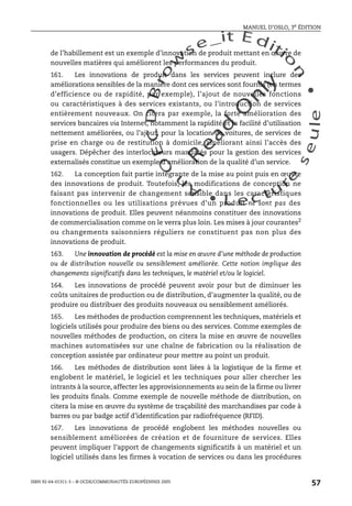 An
O
ECDBro
w
se_it E ditio
n
L e c tu
r
e
seule
yln
O
dae
R
MANUEL D’OSLO, 3e ÉDITION
ISBN 92-64-01311-3 – © OCDE/COMMUNAUTÉS EUROPÉENNES 2005
57
de l’habillement est un exemple d’innovation de produit mettant en œuvre de
nouvelles matières qui améliorent les performances du produit.
161. Les innovations de produit dans les services peuvent inclure des
améliorations sensibles de la manière dont ces services sont fournis (en termes
d’efficience ou de rapidité, par exemple), l’ajout de nouvelles fonctions
ou caractéristiques à des services existants, ou l’introduction de services
entièrement nouveaux. On citera par exemple, la forte amélioration des
services bancaires via Internet, notamment la rapidité et la facilité d’utilisation
nettement améliorées, ou l’ajout, pour la location de voitures, de services de
prise en charge ou de restitution à domicile, améliorant ainsi l’accès des
usagers. Dépêcher des interlocuteurs mandatés pour la gestion des services
externalisés constitue un exemple d’amélioration de la qualité d’un service.
162. La conception fait partie intégrante de la mise au point puis en œuvre
des innovations de produit. Toutefois, les modifications de conception ne
faisant pas intervenir de changement sensible dans les caractéristiques
fonctionnelles ou les utilisations prévues d’un produit ne sont pas des
innovations de produit. Elles peuvent néanmoins constituer des innovations
de commercialisation comme on le verra plus loin. Les mises à jour courantes2
ou changements saisonniers réguliers ne constituent pas non plus des
innovations de produit.
163. Une innovation de procédé est la mise en œuvre d’une méthode de production
ou de distribution nouvelle ou sensiblement améliorée. Cette notion implique des
changements significatifs dans les techniques, le matériel et/ou le logiciel.
164. Les innovations de procédé peuvent avoir pour but de diminuer les
coûts unitaires de production ou de distribution, d’augmenter la qualité, ou de
produire ou distribuer des produits nouveaux ou sensiblement améliorés.
165. Les méthodes de production comprennent les techniques, matériels et
logiciels utilisés pour produire des biens ou des services. Comme exemples de
nouvelles méthodes de production, on citera la mise en œuvre de nouvelles
machines automatisées sur une chaîne de fabrication ou la réalisation de
conception assistée par ordinateur pour mettre au point un produit.
166. Les méthodes de distribution sont liées à la logistique de la firme et
englobent le matériel, le logiciel et les techniques pour aller chercher les
intrants à la source, affecter les approvisionnements au sein de la firme ou livrer
les produits finals. Comme exemple de nouvelle méthode de distribution, on
citera la mise en œuvre du système de traçabilité des marchandises par code à
barres ou par badge actif d’identification par radiofréquence (RFID).
167. Les innovations de procédé englobent les méthodes nouvelles ou
sensiblement améliorées de création et de fourniture de services. Elles
peuvent impliquer l’apport de changements significatifs à un matériel et un
logiciel utilisés dans les firmes à vocation de services ou dans les procédures
 