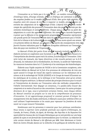 An
O
ECDBro
w
se_it E ditio
n
L e c tu
r
e
seule
yln
O
dae
R
MANUEL D’OSLO, 3e ÉDITION
ISBN 92-64-01311-3 – © OCDE/COMMUNAUTÉS EUROPÉENNES 2005
4
L’innovation ne se limite pas à la zone OCDE : un nombre croissant de pays
d’Amérique latine, d’Europe orientale, d’Asie et d’Afrique ont commencé à effectuer
des enquêtes fondées sur le modèle du Manuel d’Oslo. Bien qu’en règle générale, ces
enquêtes aient été conçues de manière à respecter ce modèle, presque toutes ont
entraîné des adaptations de la méthodologie d’Oslo. L’objectif était de mieux rendre
compte des spécificités des processus d’innovation dans des pays caractérisés par des
contextes économiques et sociaux différents. Chaque pays a ainsi mis au point des
adaptations et a suivi des approches différentes. Par exemple, on s’accorde largement
à penser que la diffusion et les changements progressifs de l’innovation représentent
une grande partie de l’innovation réalisée dans les pays n’appartenant pas à l’OCDE.
Forts de la richesse et de la diversité de ces expériences, nous avons ajouté une annexe
à la présente édition du Manuel, qui s’inspire d’une partie des enseignements tirés et
fournit d’autres indications pour la réalisation d’enquêtes ultérieures sur l’innovation
dans des pays non membres de l’Organisation.
Le Manuel d’Oslo fait partie d’une série de manuels évolutifs que l’OCDE a
élaborés (certains en coopération avec Eurostat) et qui sont consacrés à la mesure et à
l’interprétation des données ayant trait à la science, la technologie et l’innovation. Cette
série inclut des manuels, des lignes directrices et des recueils portant sur la R-D
(Frascati), les indicateurs de la mondialisation, les brevets, la société de l’information,
les ressources humaines dans la S-T (Canberra) et les statistiques des biotechnologies.
Élaborée sous l’égide conjointe de l’OCDE et de la Commission européenne, cette
troisième édition du Manuel est le fruit d’un processus de collaboration de trois ans
ayant associé le Groupe de travail des experts nationaux sur les indicateurs de la
science et de la technologie de l’OCDE (GENIST) et le Groupe de travail d’Eurostat sur
les statistiques de la science, de la technique et de l’innovation ainsi qu’un certain
nombre d’experts extérieurs. Le Manuel contient des principes directeurs pour le recueil
et l’interprétation de données sur l’innovation selon des méthodes comparables à
l’échelle internationale. Pour dégager un consensus, il a parfois fallu trouver des
compromis et se mettre d’accord sur des conventions. Comme pour les autres principes
directeurs de ce type, ceux-ci présentent certaines limites, mais chaque édition
du Manuel constitue un progrès sur la voie de la compréhension du processus
d’innovation. Si cet apprentissage progressif et constant permet d’intégrer les
enseignements tirés des études antérieures, le Manuel a aussi pour ambition d’être un
outil utilisant l’expérimentation et les essais pour repousser les frontières de notre
savoir sur ce que recouvre l’innovation.
Nombreuses sont les personnes à remercier pour leur précieuse contribution.
Nous tenons à exprimer notre profonde gratitude aux experts d’Allemagne, du
Canada, de France, d’Italie, du Japon, de Norvège, des Pays-Bas et du Royaume-Uni
ayant piloté les travaux des six Groupes thématiques qui se sont penchés sur une large
palette de sujets et ont formulé des recommandations pour la révision. La rédaction de
cette version révisée du Manuel a été effectuée par MM. Peter Mortensen et Carter
Bloch du Centre d’études danois sur la recherche et les politiques de recherche sous la
 